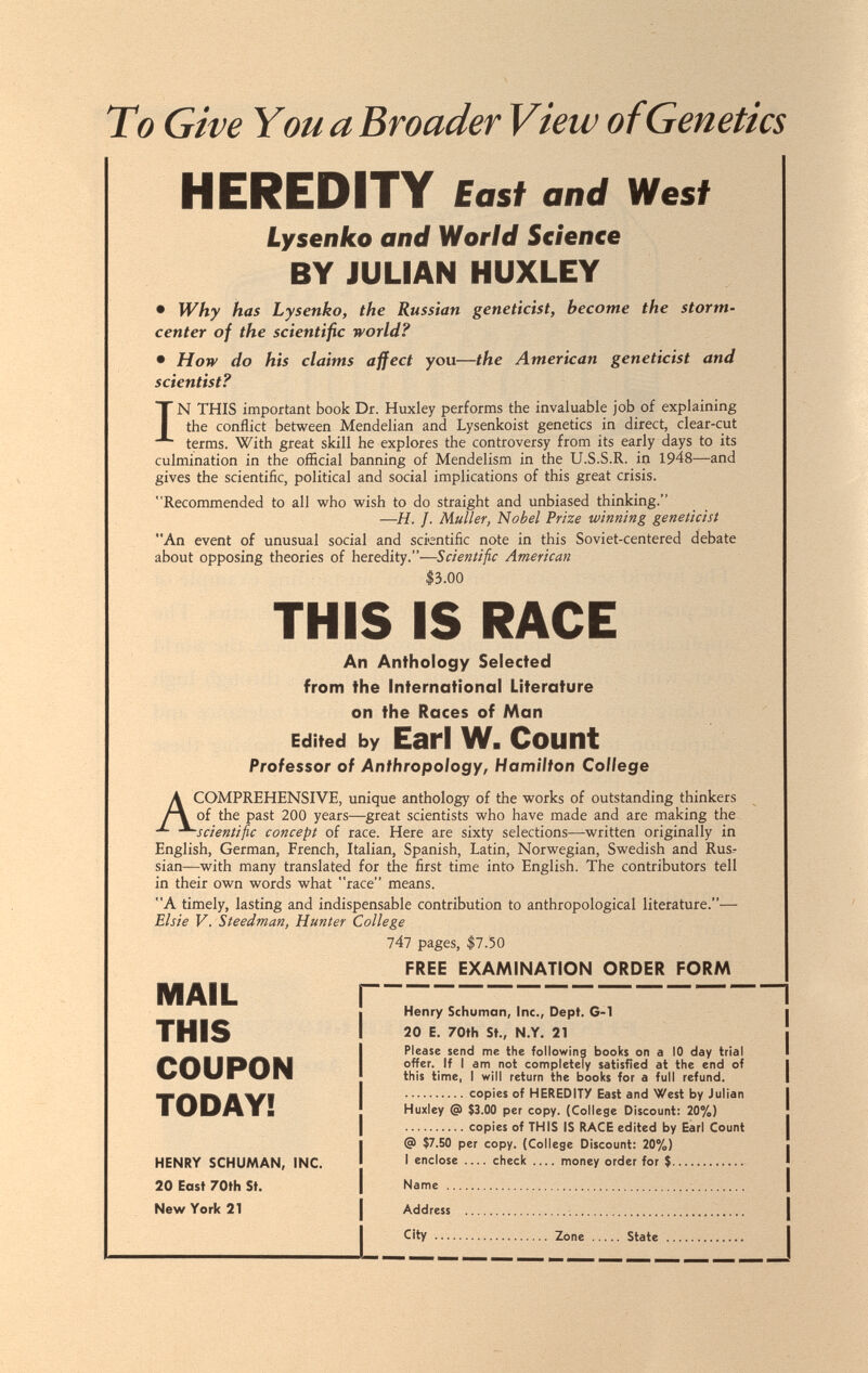 To Give Y ou a Broader View of Genetics HEREDITY East and West Lysenko and World Science BY JULIAN HUXLEY • Why has Lysenko, the Russian geneticist, become the storm- center of the scientific world? • How do his claims affect you—the American geneticist and scientist? IN THIS important book Dr. Huxley performs the invaluable job of explaining the conflict between Mendelian and Lysenkoist genetics in direct, clear-cut terms. With great skill he explores the controversy from its early days to its culmination in the official banning of Mendelism in the U.S.S.R. in 1948—and gives the scientific, political and social implications of this great crisis. Recommended to all who wish to do straight and unbiased thinking. —H. J. Mutter, Nobel Prize winning geneticist An event of unusual social and scientific note in this Soviet-centered debate about opposing theories of heredity.—Scientific American 13.00 THIS IS RACE An Anthology Selected from the International Literature on the Races of Man Edited by Earl W. Count Professor of Anthropology, Hamilton College A COMPREHENSIVE, unique anthology of the works of outstanding thinkers of the past 200 years—great scientists who have made and are making the ■scientific concept of race. Here are sixty selections—written originally in English, German, French, Italian, Spanish, Latin, Norwegian, Swedish and Rus-- sian—with many translated for the first time into English. The contributors tell in their own words what race means. A timely, lasting and indispensable contribution to anthropological literature.— Elsie V. Steedman, Hunter College lAl pages, $7.50 FREE EXAMINATION ORDER FORM MAIL THIS COUPON TODAY! HENRY SCHUMAN, INC. 20 East 70th St. New York 21 Henry Schuman, Inc., Dept. G-1 20 E. 70th St., N.Y. 21 Please send me the following books on a 10 day trial offer. If I am not completely satisfied at the end of this time, I will return the books for a full refund. copies of HEREDITY East and West by Julian Huxley @ $3.00 per copy. (College Discount: 20%) copies of THIS IS RACE edited by Earl Count @ $7.50 per copy. (College Discount: 20%) I enclose check money order for $  Name  Address   City  Zone  State 