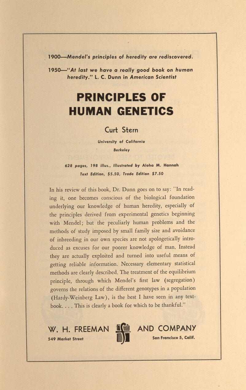 1900—Mendel's principles of heredity are rediscovered. 1950—At last we have a really good book on human heredity. L. C. Dunn in American Scientist 628 pages, 198 ///us., Illustrated by Aloha M. Hannah Text Edition, $5.50, Trade Edition $7.50 In his review of this book, Dr. Dunn goes on to say: In read¬ ing it, one becomes conscious of the biological foundation underlying our knowledge of human heredity, especially of the principles derived from experimental genetics beginning with Mendel; but the peculiarly human problems and the methods of study imposed by small family size and avoidance of inbreeding in our own species are not apologetically intro¬ duced as excuses for our poorer knowledge of man. Instead they are actually exploited and turned into useful means of getting reliable information. Necessary elementary statistical methods are clearly described. The treatment of the equilibrium principle, through which Mendel's first law (segregation) governs the relations of the different genotypes in a population (Hardy-Weinberg Law), is the best I have seen in any text¬ book. . , . This is clearly a book for which to be thankful. W. H. FREEMAN AND CO/HPAN/ PRINCIPLES OF HUMAN GENETICS Curt Stern University of California Berkeley 549 Market Street San Francisco 5, Calif.