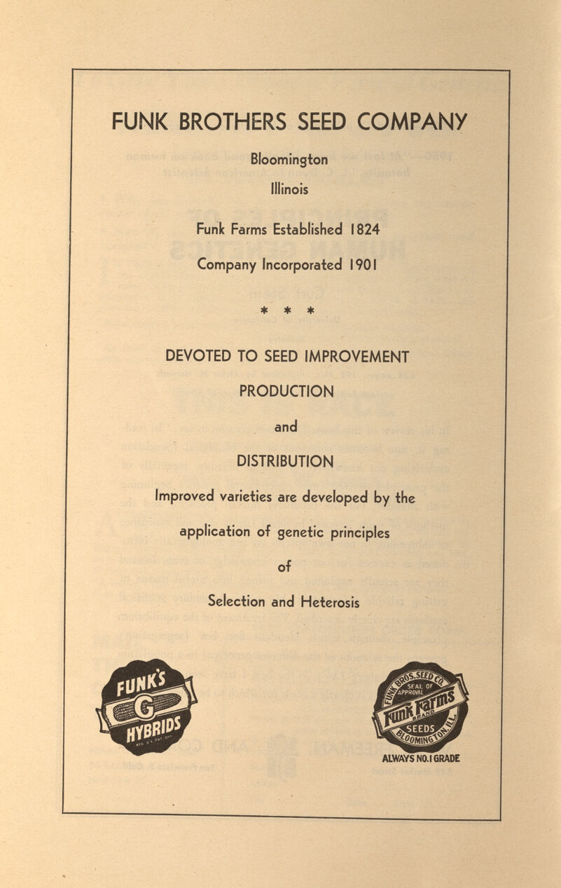 FUNK BROTHERS SEED COMPANY Bloomington Illinois Funk Farms Established 1824 Confìpany Incorporated 1901 9|c ♦ DEVOTED TO SEED IMPROVEMENT PRODUCTION and DISTRIBUTION Improved varieties are developed by the application of genetic principles of Selection and Heterosis