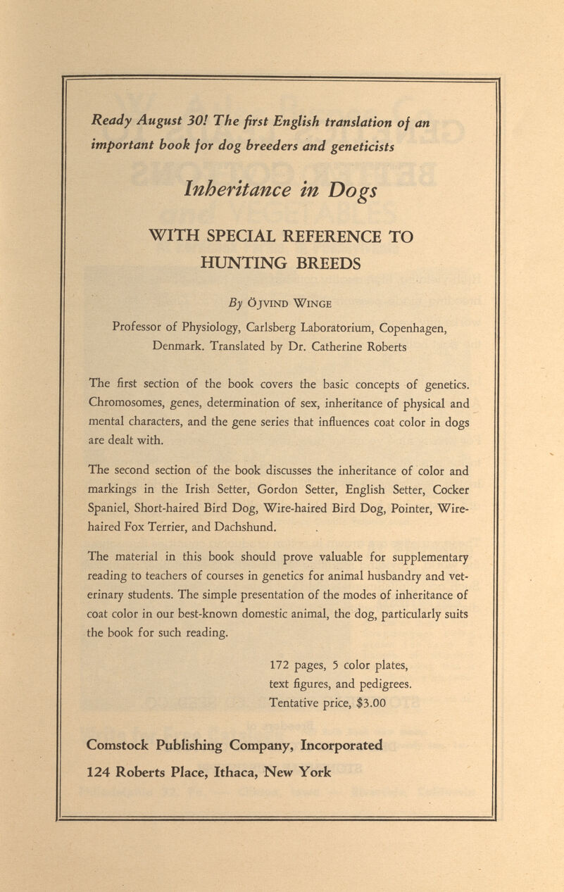 Ready August 30! The first English translation of an important book for dog breeders and geneticists Inheritance in Dogs WITH SPECIAL REFERENCE TO HUNTING BREEDS By ÖJVIND WiNGE Professor of Physiology, Carlsberg Laboratorium, Copenhagen, Denmark. Translated by Dr. Catherine Roberts The first section of the book covers the basic concepts of genetics. Chromosomes, genes, determination of sex, inheritance of physical and mental characters, and the gene series that influences coat color in dogs are dealt with. The second section of the book discusses the inheritance of color and markings in the Irish Setter, Gordon Setter, English Setter, Cocker Spaniel, Short-haired Bird Dog, Wire-haired Bird Dog, Pointer, Wire- haired Fox Terrier, and Dachshund. The material in this book should prove valuable for supplementary reading to teachers of courses in genetics for animal husbandry and vet¬ erinary students. The simple presentation of the modes of inheritance of coat color in our best-known domestic animal, the dog, particularly suits the book for such reading. 172 pages, 5 color plates, text figures, and pedigrees. Tentative price, $3.00 Comstock Publishing Company, Incorporated 124 Roberts Place, Ithaca, New York