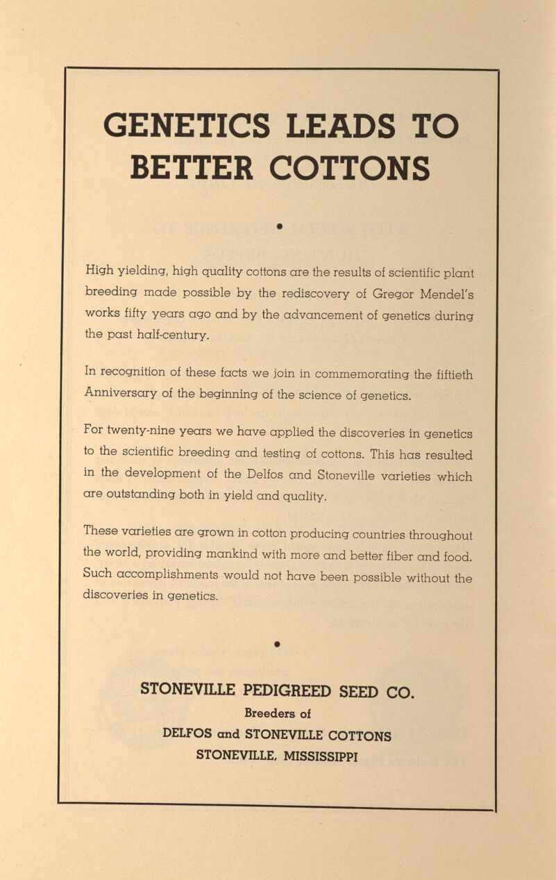 GENETICS LEADS TO BETTER COTTONS • High yielding, high quality cottons are the results of scientific plant breeding made possible by the rediscovery of Gregor Mendel's works fifty years ago and by the advancement of genetics during the past half-century. In recognition of these facts we join in commemorating the fiftieth Anniversary of the beginning of the science of genetics. For twenty-nine years we have applied the discoveries in genetics to the scientific breeding and testing of cottons. This has resulted in the development of the Delfos and Stoneville varieties which are outstanding both in yield and quality. These varieties are grown in cotton producing countries throughout the world, providing mankind with more and better fiber and food. Such accomplishments would not have been possible without the discoveries in genetics. STONEVILLE PEDIGREED SEED CO. Breeders of DELFOS and STONEVILLE COTTONS STONEVILLE, MISSISSIPPI