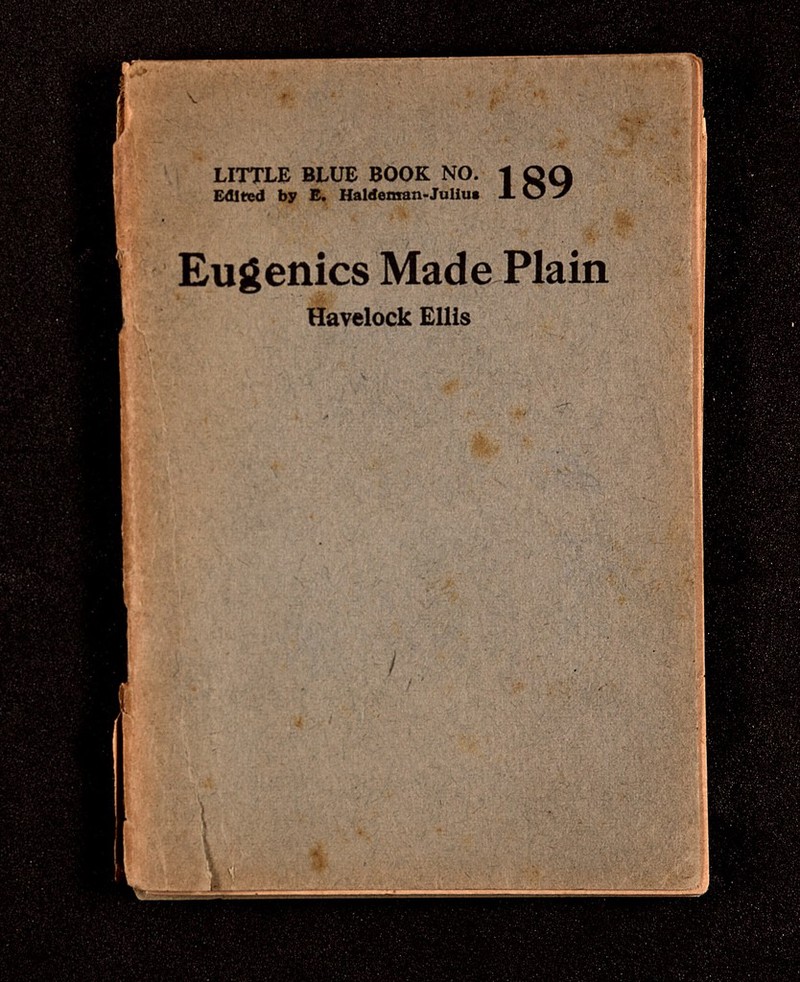 ■ • ■> V--. ■ г ^ -li, ' ■г LITTLE BLUE BOOK NO. £âltx^d by E. Haldemran-Juliut 189 ■'t« fi, ' '* vV^ • ?■' ' '• '>*, f''» • Л. Eugenics Made Plain Havelock Ellis 'W-' w ' V*' 1, 'i' #' < -4 Í ■ Г-? W 4- * ? Г л  ' Ii ' ,.... 4..,J ? ^ w if f ' . N,, / V¡, ^ ^ t 1 ii S.» t / ■ I /í^w ^ ,J . • -гч;/.Vr:« , .í.. г  ; Ä .ÉlPtii ■>■• 'у/iw- ''■■ ••■ / ' 4'i Ь .. . '-f - '■; . :\èiiê 4ÉN ■'■í ^ V? i'. Л ' 'V: •'*.! ' -rÄ ■; „, -w' í < \ r f * Si :«'si íi-! u , I 'д; .*С 4 ;д ' ti* ' ,,î. í ^ f-y. * V-, tT \í|;i4 • Ч ti V ' ^ '*f'^ 2 *• , 't^\i л , Д \ ^ < w ;« ' 'Л I '. . r ^ 4< ^ ^ J , С .■ / * v;. ( / 4; lí'V^yV ' i , • sí- -f .'t N' . >í. -vP/- V 4/,. - í '  ' ■■#??■ J».','!- \'.i Ï. i>#>  ',' Л -'VA :V''ñ:vt''* • •' ' ''V'' '\' 'h *•'-■•/F-^í * и - - Î г гчу« s f ' S '-i , // • ''Л'* ' ' Í-S. ■'.к' '-•-■* A> . ' ' H ^ , » i ..if — .. . j. ' ; , ;. • ,4' ^ t /'•-Щ,' ? It ÍS^ ' vi » 'Л*''., f \ »-' ' \ •' ' '. .f ' íV' í--> ,' * ,-f,ì-rC '' y .f . -. , -í ' - ■. I - ' % ^ л . ' . ' ^ ' : - ^ . и t iîv; ^->1'. fj: i -4Í-A;'íS-'Ufc;:l ga¿SiLg¿¿-jgii'-L ;. о. - у . : Í •