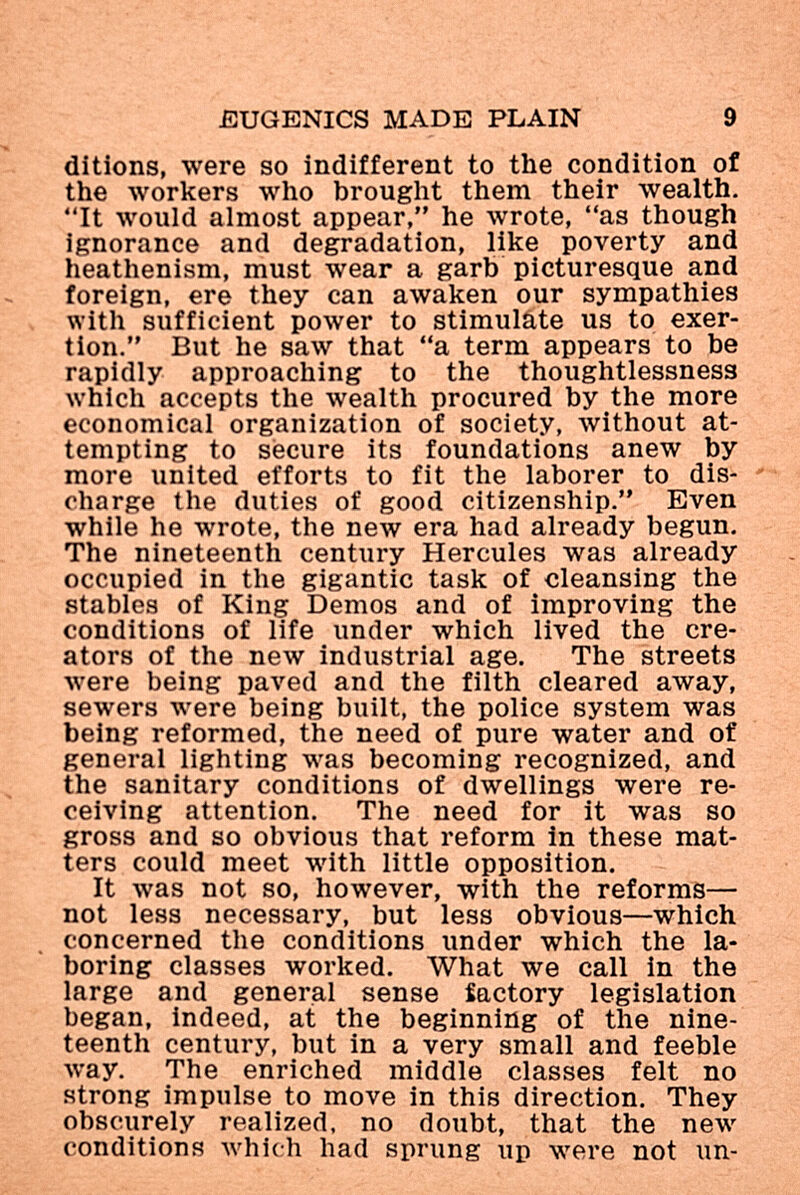 jEUGENICS made plain 9 ditions, were so indifferent to the condition of the workers who brought them their wealth. It would almost appear, he wrote, as though ignorance and degradation, like poverty and heathenism, must wear a garb picturesque and foreign, ere they can awaken our sympathies with sufficient power to stimuláte us to exer¬ tion. But he saw that a term appears to be rapidly approaching to the thoughtlessness which accepts the wealth procured by the more economical organization of society, without at¬ tempting to secure its foundations anew by more united efforts to fit the laborer to dis-  charge the duties of good citizenship. Even while he wrote, the new era had already begun. The nineteenth century Hercules was already occupied in the gigantic task of cleansing the stables of King Demos and of improving the conditions of life under which lived the cre¬ ators of the new industrial age. The streets were being paved and the filth cleared away, sewers were being built, the police system was being reformed, the need of pure water and of general lighting was becoming recognized, and the sanitary conditions of dwellings were re¬ ceiving attention. The need for it was so gross and so obvious that reform in these mat¬ ters could meet with little opposition. It was not so, however, with the reforms— not less necessary, but less obvious—which concerned the conditions under which the la¬ boring classes worked. What we call in the large and general sense iactory legislation began, indeed, at the beginning of the nine¬ teenth century, but in a very small and feeble way. The enriched middle classes felt no strong impulse to move in this direction. They obscurely realized, no doubt, that the new conditions which had sprung up were not un-
