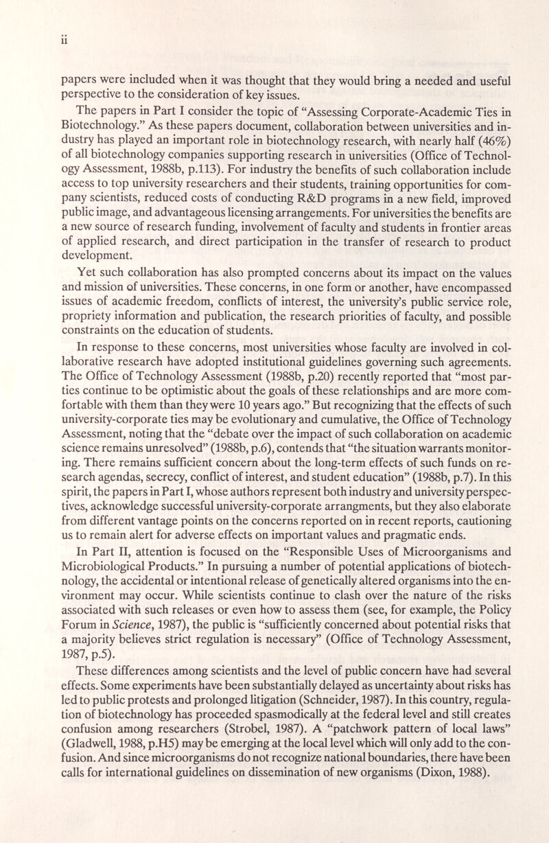 ü papers were included when it was thought that they would bring a needed and useful perspective to the consideration of key issues. The papers in Part I consider the topic of Assessing Corporate-Academic Ties in Biotechnology. As these papers document, collaboration between universities and in¬ dustry has played an important role in biotechnology research, with nearly half (46%) of all biotechnology companies supporting research in universities (Office of Technol¬ ogy Assessment, 1988b, p.ll3). For industry the benefits of such collaboration include access to top university researchers and their students, training opportunities for com¬ pany scientists, reduced costs of conducting R&D programs in a new field, improved public image, and advantageous Hcensing arrangements. For imiversities the benefits are a new source of research funding, involvement of faculty and students m frontier areas of applied research, cind direct participation in the transfer of research to product development. Yet such collaboration has also prompted concerns about its impact on the values and mission of universities. These concerns, in one form or another, have encompassed issues of academic freedom, conflicts of interest, the university's pubUc service role, propriety information and publication, the research priorities of faculty, and possible constraints on the education of students. In response to these concerns, most universities whose faculty are involved in col¬ laborative research have adopted institutional guidelines governing such agreements. The Office of Technology Assessment (1988b, p.20) recently reported that most par¬ ties continue to be optimistic about the goids of these relationships and are more com¬ fortable with them than they were 10 years ago. But recognizing that the effects of such university-corporate ties may be evolutionary and cumulative, the Office of Technology Assessment, noting that the debate over the impact of such collaboration on academic science remains unresolved (1988b, p.6), contends that the situation warrants monitor¬ ing. There remains sufficient concern about the long-term effects of such funds on re¬ search agendas, secrecy, conflict of interest, and student education (1988b, p.7). In this spirit, the papers in Part I, whose authors represent both industry and university perspec¬ tives, acknowledge successful university-corporate arrangments, but they also elaborate from different vantage points on the concerns reported on in recent reports, cautioning us to remain idert for adverse effects on important values and pragmatic ends. In Part II, attention is focused on the Responsible Uses of Microorganisms and Microbiological Products. In pursuing a number of potential appUcations of biotech¬ nology, the accidental or intentional release of genetically altered organisms into the en¬ vironment may occur. While scientists continue to clash over the nature of the risks associated with such releases or even how to assess them (see, for eximiple, the PoUcy Forum in Science, 1987), the pubhc is sufficiently concerned about potential risks that a majority believes strict regulation is necessary (Office of Technology Assessment, 1987, p.5). These differences among scientists and the level of public concern have had several effects. Some experiments have been substantially delayed as uncertainty about risks has led to public protests and prolonged litigation (Schneider, 1987). In this coimtry, regula¬ tion of biotechnology has proceeded spasmodically at the federal level and still creates confusion among researchers (Strobel, 1987). A patchwork pattern of local laws (Gladwell, 1988, p.H5) may be emerging at the local level which will only add to the con¬ fusion. And since microorganisms do not recognize national boimdaries, there have been calls for international guideUnes on dissemination of new organisms (Dixon, 1988).