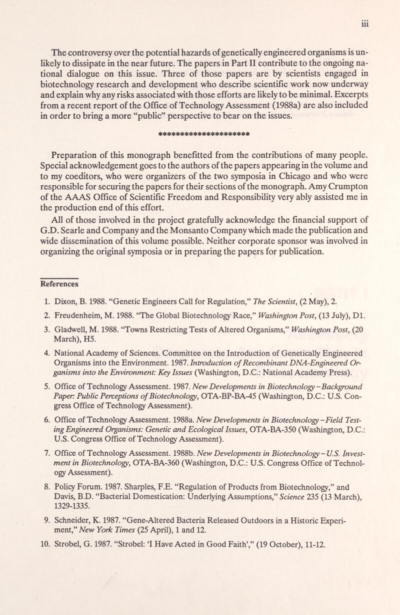 iii The controversy over the potential hazards of genetically engineered organisms is un¬ likely to dissipate in the near future. The papers in Part II contribute to the ongoing na¬ tional dialogue on this issue. Three of those papers are by scientists engaged in biotechnology research and development who describe scientific work now underway and explain why any risks associated with those efforts are likely to be minimcd. Excerpts from a recent report of the Office of Technology Assessment (1988a) are also included in order to bring a more pubHc perspective to bear on the issues. Preparation of this monograph benefitted from the contributions of many people. Special acknowledgement goes to the authors of the papers appearing in the volume £md to my coeditors, who were organizers of the two symposia in Chicago and who were responsible for securing the papers for their sections of the monograph. Amy Crumpton of the AAAS Office of Scientific Freedom and Responsibility very ably assisted me in the production end of this effort. All of those involved in the project gratefully acknowledge the financial support of G.D. Searle and Company and the Monsanto Company which made the publication and wide dissemination of this volume possible. Neither corporate sponsor was involved in organizing the original symposia or in preparing the papers for publication. References 1. Dixon, B. 1988. Genetic Engineers Call for Regulation, The Scientist, (2 May), 2. 2. Freudenheim, M. 1988. The Global Biotechnology Race, Washington Post, (13 July), Dl. 3. Gladwell, M. 1988. Towns Restricting Tests of Altered Organisms, Washington Post, (20 March), H5. 4. National Academy of Sciences. Committee on the Introduction of Genetically Engineered Organisms into the Environment. 1987. Introduction of Recombinant DNA-Engineered Or¬ ganisms into the Environment: Key Issues (Washington, D.C.: National Academy Press). 5. Office of Technology Assessment. 1987. New Developments in Biotechnology -Background Paper Public Perceptions of Biotechnology, OTA-BP-BA-45 (Washington, D.C.: U.S. Con¬ gress Office of Technology Assessment). 6. Office of Technology Assessment. 1988a. New Developments in Biotechnology-Field Test¬ ing Engineered Organisms: Genetic and Ecological Issues, OTA-BA-350 (Washington, D.C.; U.S. Congress Office of Technology Assessment). 7. Office of Technology Assessment. 1988b. New Developments in Biotechnology - U.S Invest¬ ment in Biotechnology, OTA-BA-360 (Washington, D.C.: U.S. Congress Office of Technol¬ ogy Assessment). 8. Policy Forum. 1987. 5Ьаф1е8, F.E. Regulation of Products from Biotechnology, and Davis, B.D. Bacterial Domestication; Underlying Assumptions, Science 235 (13 March), 1329-1335. 9. Schneider, K. 1987. Gene-Altered Bacteria Released Outdoors in a Historic Experi¬ ment, New York Times (25 April), 1 and 12. 10. Strobel, G. 1987. Strobel: 'I Have Acted in Good Faith', (19 October), 11-12.