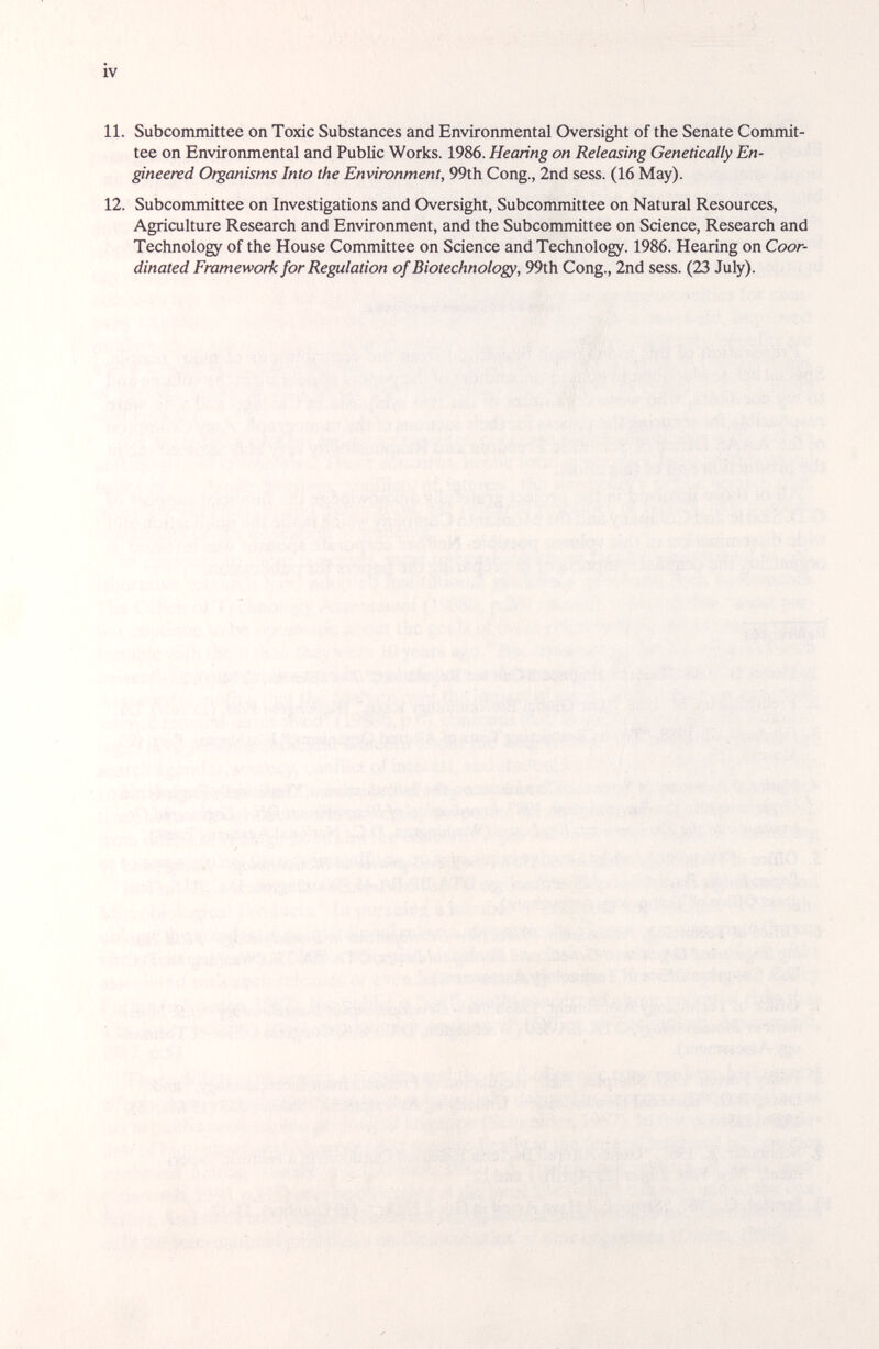 iv 11. Subcommittee on Toxic Substances and Environmental Oversight of the Senate Commit¬ tee on Environmental and Public Works. 1986. Hearing on Releasing Genetically En- gineetvd Organisms Into the Envimnment, 99th Cong., 2nd sess. (16 May). 12. Subcommittee on Investigations and Oversight, Subcommittee on Natural Resources, Agriculture Research and Environment, and the Subcommittee on Science, Research and Technology of the House Committee on Science and Technology. 1986. Hearing on Coor¬ dinated Framework for Regulation of Biotechnology, 99th Cong., 2nd sess. (23 July).