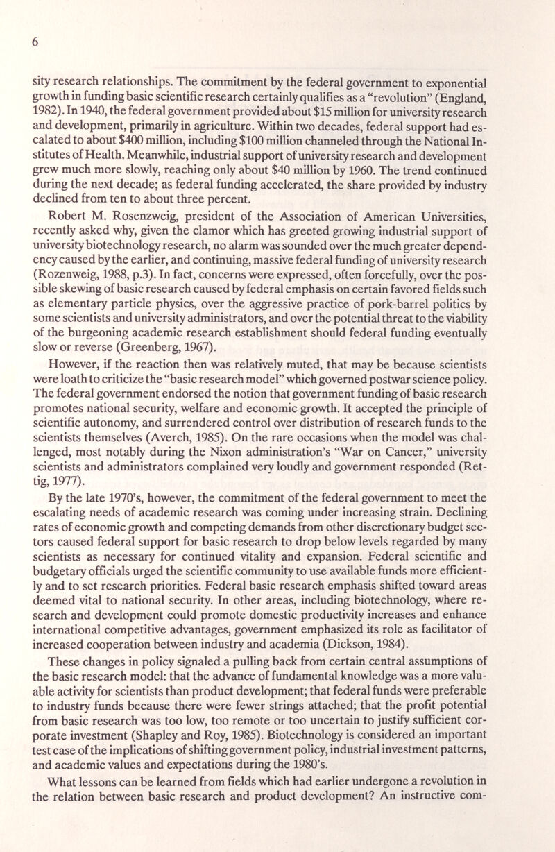 6 sity research relationships. The commitment by the federal government to exponential growth in funding basic scientific research certainly qualifies as a revolution (England, 1982). In 1940, the federal government provided about $15 million for university research and development, primarily in agriculture. Within two decades, federal support had es¬ calated to about $400 million, including $100 milUon channeled through the Nationed In¬ stitutes of Health. Meanwhile, industrial support of university research and development grew much more slowly, reaching only about $40 million by 1960. The trend continued during the next decade; as federal funding accelerated, the share provided by industry declined from ten to about three percent. Robert M. Rosen2weig, president of the Association of American Universities, recently asked why, given the clamor which has greeted growing industrial support of university biotechnology research, no alarm was sounded over the much greater depend¬ ency caused by the earlier, and continuing, massive federal funding of imiversity research (Rozenweig, 1988, p.3). In fact, concerns were expressed, often forcefully, over the pos¬ sible skewing of basic research caused by federal emphasis on certain favored fields such as elementary particle physics, over the aggressive practice of pork-barrel politics by some scientists and university administrators, and over the potential threat to the viability of the burgeoning academic research establishment should federal funding eventually slow or reverse (Greenberg, 1967). However, if the reaction then was relatively muted, that may be because scientists were loath to criticize the basic research model which governed postwar science policy. The federal government endorsed the notion that government funding of basic research promotes national security, welfare and economic growth. It accepted the principle of scientific autonomy, and surrendered control over distribution of research funds to the scientists themselves (Averch, 1985). On the rare occasions when the model was chal¬ lenged, most notably during the Nixon administration's War on Сгтсег, university scientists and administrators complained very loudly and government responded (Ret- tig, 1977). By the late 1970's, however, the commitment of the federal goverrunent to meet the escalating needs of academic research was coming under increasing strain. Declining rates of economic growth and competing demands from other discretionary budget sec¬ tors caused federal support for basic research to drop below levels regarded by many scientists as necessary for continued vitality and expansion. Federal scientific and budgetary officials urged the scientific community to use available funds more efficient¬ ly and to set research priorities. Federal basic research emphasis shifted toward areas deemed vital to national security. In other areas, including biotechnology, where re¬ search and development could promote domestic productivity increases and enhance international competitive advantages, government emphasized its role as facilitator of increased cooperation between industry and academia (Dickson, 1984). These changes in policy signaled a pulling back from certain central assumptions of the basic research model: that the advance of fundamental knowledge was a more valu¬ able activity for scientists than product development; that federal funds were preferable to industry funds because there were fewer strings attached; that the profit potential from basic research was too low, too remote or too uncertain to justify sufficient cor¬ porate investment (Shapley and Roy, 1985). Biotechnology is considered an important test case of the implications of shifting government policy, industrial investment patterns, and academic values and expectations during the 1980's. What lessons can be learned from fields which had earlier undergone a revolution in the relation between basic research and product development? An instructive com-