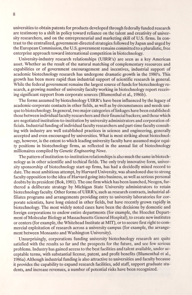 8 universities to obtain patents for products developed through federally funded research are testimony to a shift in policy toward reliance on the talent and creativity of univer¬ sity researchers, and on the entrepreneurial £md marketing skill of U.S. firms. In con¬ trast to the centralized, government-directed strategies followed by Japan and urged by the European Commission, the U.S. government remains committed to a pliu'alistic, free enterprise approach toward international competition in biotechnology. University-industry research relationships (UIRR's) are seen as a key American asset. Whether as the result of the natural matching of complementary resources and capabilities or of government encouragement and incentives, industrial support of academic biotechnology research has undergone dramatic growth in the 1980's. This growth has been more rapid than industrial support of scientific research in general. While the federal government remains the largest source of funds for biotechnology re¬ search, a growing number of university faculty working in biotechnology report receiv¬ ing significant support from corporate sources (Blumenthal et al., 1986b). The forms assumed by biotechnology UIRR's have been influenced by the legacy of academic-corporate contacts in other fields, as well as by circumstances and needs uni¬ que to biotechnology. In general, two major categories of linkages have been established: those between individual faculty researchers and their financial backers; and those which are negotiated institution-to-institution by university administrators and corporation of¬ ficials. Industrial funding of individual faculty researchers and part-time faculty consult¬ ing with industry are well established practices in science and engineering, generally accepted and even encouraged by universities. What is most striking about biotechnol¬ ogy, however, is the extent to which leading university faculty have assumed major equi¬ ty positions in biotechnology firms, as reflected in the annual list of biotechnology millionaires compiled by Genetic Engineering News. The pattern of institution-to-institution relationships is also much the same in biotech¬ nology as in other scientific and techical fields. The only truly innovative form, univer¬ sity sponsorship of biotechnology start-up firms, has had a decidedly mixed record to date. The most ambitious attempt, by Harvard University, was abandoned due to strong faculty opposition to the idea of Harvard going into business, as well as serious personal doubts by its president (Bok, 1981). The one firm which has been launched, Neogen, fur¬ thered a deliberate strategy by Michigan State University administrators to retain biotechnology faculty. Other forms of UIRR's, such as research contracts, industrial af¬ filiates programs and arrangements providing entry to university laboratories for cor¬ porate scientists, have long existed in other fields, but have recently grown rapidly in biotechnology. The most widely noted cases have been the decisions by domestic and foreign corporations to endow entire departments (for example, the Hoechst Depart¬ ment of Molecular Biology at Massachusetts General Hospital), to create new institutes or centers (for example, the Whitehead Institute at MIT), or to secure first right to com¬ mercial exploitation of research across a university campus (for example, the arrange¬ ment between Monsanto and Washington University). Unsurprisingly, corporations funding university biotechnology research are quite satisfied with the results so far and the prospects for the future, and see few serious problems. Industry has gained access to the best facilities and talent available, under ac¬ ceptable terms, with substantial license, patent, and profit benefits (Blumenthal et al., 1986a) Although industrial funding is also attractive to universities and faculty because it provides the capability to expand research facilities, add staff, support graduate stu¬ dents, and increase revenues, a number of potential risks have been recognized.