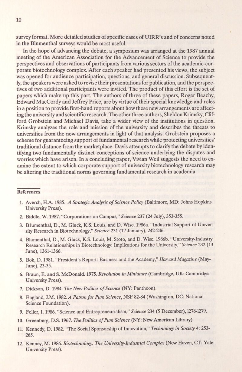 10 survey format. More detailed studies of specific cases of UIRR's and of concerns noted in the Blumenthal surveys would be most useful. In the hope of advancing the debate, a symposium was arranged at the 1987 annual meeting of the American Association for the Advancement of Science to provide the perspectives and observations of participants from various sectors of the academic-cor¬ porate biotechnology complex. After each speaker had presented his views, the subject was opened for audience participation, questions, and general discussion. Subsequent¬ ly, the speakers were asked to revise their presentations for publication, and the perspec¬ tives of two additional participants were invited. The product of this effort is the set of papers which make up this part. The authors of three of these papers, Roger Beachy, Edward MacCordy and Jeffrey Price, are by virtue of their special knowledge and roles in a position to provide first-hand reports about how these new arrangements are affect¬ ing the university and scientific research. The other three authors, Sheldon Krimsky, Clif¬ ford Grobstein and Michael Davis, take a wider view of the institutions in question. Krimsky analyzes the role and mission of the university and describes the threats to universities from the new arrangements in light of that analysis. Grobstein proposes a scheme for guciranteeing support of fundamental reseeirch while protecting universities' traditional distance from the marketplace. Davis attempts to clarify the debate by iden¬ tifying two fundamentally distinct conceptions of science underlying the disputes and worries which have arisen. In a concluding paper, Vivian Weil suggests the need to ex¬ amine the extent to which corporate support of university biotechnology reseiirch may be altering the traditional norms governing fundamental research in academia. References 1. Averch, HA. 1985. A Stratege Analysis of Science Policy (Baltimore, MD: Johns Hopkins University Press). 2. Biddle, W. 1987. CoфOгations on Campus, Science 237 (24 July), 353-355. 3. Blumenthal, D., M. Gluck, K.S. Louis, and D. Wise. 1986a. Industrial Support of Univer¬ sity Research in Biotechnology, Science 231 (17 January), 242-246. 4. Blumenthal, D., M. Gluck, K.S. Louis, M. Stoto, and D. Wise. 1986b. University-Industry Research Relationships in Biotechnology: Implications for the University, Science 232 (13 June), 1361-1366. 5. Bok, D. 1981. President's Report: Business and the Academy, Harvard Magazine (May- June), 23-35. 6. Braun, E. and S. McDonald. 1975. Revolution in Miniature (Cambridge, UK: Cambridge University Press). 7. Dickson, D. 1984. The New Politics of Science (NY: Pantheon). 8. England, J.M. 1982.^4 Patmn for Pure Science, NSF 82-84 (Washington, DC: National Science Foundation). 9. Feller, 1.1986. Science and EntrepreneuriaHsm, Science 234 (5 December), 1278-1279. 10. Greenberg, D.S. 1967. The Politics of Pure Science (NY: New American Library). 11. Kennedy, D. 1982. The Social Sponsorship of Innovation, Technology in Society 4: 253- 265. 12. Kenney, M. 1986. Biotechnology: The University-Industrial Complex (New Haven, CT: Yale University Press).