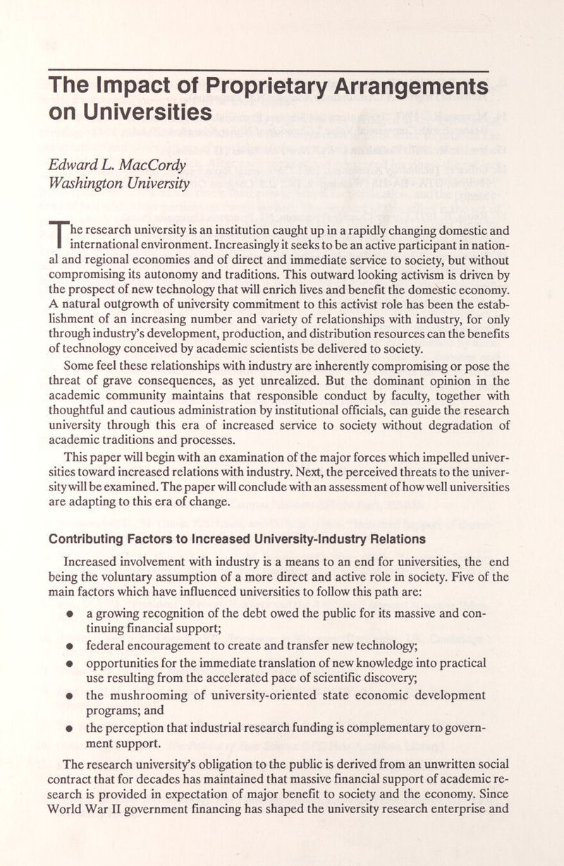 The Impact of Proprietary Arrangements on Universities Edward L. MacCordy Washington University The research university is an institution caught up in a rapidly changing domestic and international environment. Increasingly it seeks to be an active participant in nation¬ al and regional economies and of direct and immediate service to society, but without compromising its autonomy and traditions. This outward looking activism is driven by the prospect of new technology that will enrich lives and benefit the domestic economy. A natural outgrowth of university commitment to this activist role has been the estab¬ lishment of an increasing number and variety of relationships with industry, for only through industry's development, production, and distribution resources can the benefits of technology conceived by academic scientists be delivered to society. Some feel these relationships with industry are inherently compromising or pose the threat of grave consequences, as yet unrealized. But the dominant opinion in the academic community maintains that responsible conduct by faculty, together with thoughtful and cautious administration by institutional officials, can guide the resecu-ch university through this era of increased service to society without degradation of academic traditions and processes. This paper will begin with an examination of the major forces which impelled univer¬ sities toward increased relations with industry. Next, the perceived threats to the imiver- sity will be examined. The paper will conclude with an assessment of how well universities are adapting to this era of change. Contributing Factors to Increased University-industry Relations Increased involvement with industry is a means to an end for universities, the end being the voluntary assumption of a more direct and active role in society. Five of the main factors which have influenced universities to follow this path are: • a growing recognition of the debt owed the public for its massive and con¬ tinuing financial support; • federal encouragement to create and transfer new technology; • opportunities for the immediate translation of new knowledge into practical use resulting from the accelerated pace of scientific discovery; • the mushrooming of university-oriented state economic development programs; and • the perception that industrial research funding is complementary to govern¬ ment support. The research university's obligation to the pubUc is derived from an unwritten social contract that for decades has maintained that massive financial support of academic re¬ search is provided in expectation of major benefit to society and the economy. Since World War II government financing has shaped the university research enterprise and