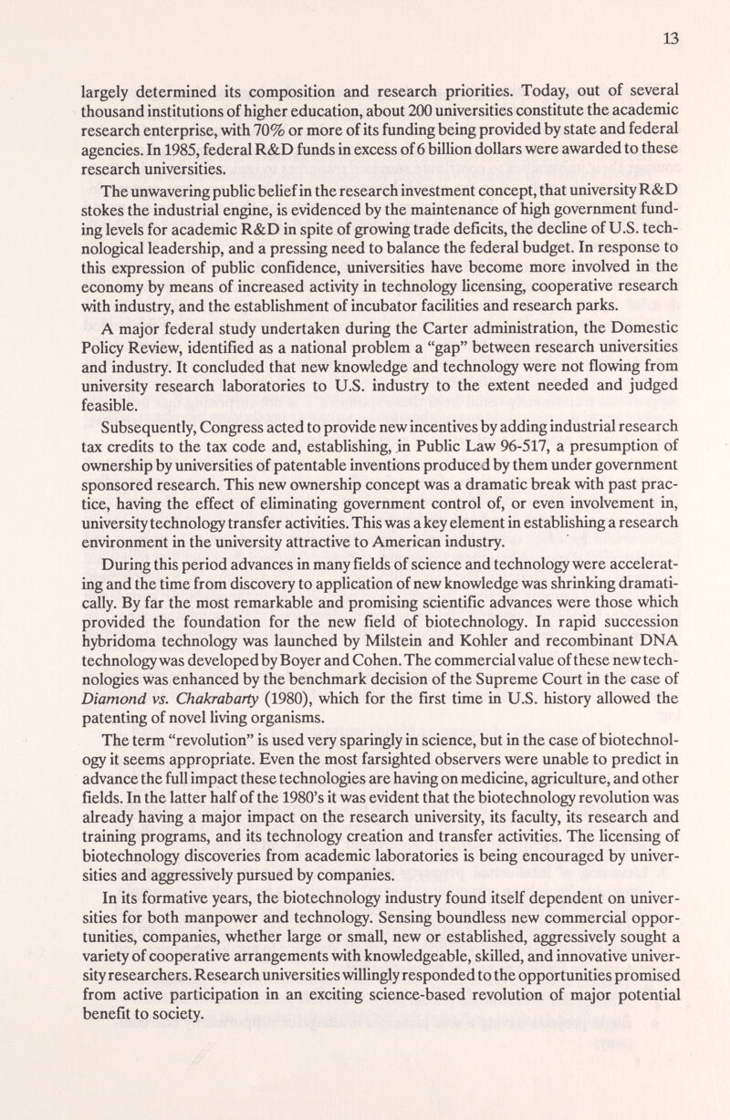 13 largely determined its composition and research priorities. Today, out of several thousand institutions of higher education, about 200 universities constitute the academic research enterprise, with 70% or more of its funding being provided by state and federal agencies. In 1985, federal R&D funds in excess of 6 billion dollars were awarded to these research universities. The unwavering public belief in the research investment concept, that university R&D stokes the industrial engine, is evidenced by the maintenance of high government fund¬ ing levels for academic R&D in spite of growing trade deficits, the decline of U.S. tech¬ nological leadership, and a pressing need to balance the federal budget. In response to this expression of public confidence, universities have become more involved in the economy by means of increased activity in technology licensing, cooperative research with industry, and the establishment of incubator facilities and research parks. A major federal study undertaken during the Carter administration, the Domestic Policy Review, identified as a national problem a gap between research universities and industry. It concluded that new knowledge and technology were not flowing from university research laboratories to U.S. industry to the extent needed imd judged feasible. Subsequently, Congress acted to provide new incentives by adding industrial research tax credits to the tax code and, establishing, in Pubhc Law 96-517, a presumption of ownership by universities of patentable inventions produced by them under government sponsored research. This new ownership concept was a dramatic break with past prac¬ tice, having the effect of eliminating government control of, or even involvement in, university technology transfer activities. This was a key element in estabUshing a research environment in the university attractive to American industry. During this period advances in many fields of science and technology were accelerat¬ ing and the time from discovery to application of new knowledge was shrinking dramati¬ cally. By far the most remarkable and promising scientific advances were those which provided the foundation for the new field of biotechnology. In rapid succession hybridoma technology was launched by Milstein and Kohler £md recombinant DNA technology was developed by Boyer and Cohen. The commercial value of these new tech¬ nologies was enhanced by the benchmark decision of the Supreme Court in the case of Diamond vs. Chakrabarty (1980), which for the first time in U.S. history allowed the patenting of novel living organisms. The term revolution is used very sparingly in science, but in the case of biotechnol¬ ogy it seems appropriate. Even the most farsighted observers were unable to predict in advance the full impact these technologies are having on medicine, agriculture, and other fields. In the latter half of the 1980's it was evident that the biotechnology revolution was already having a major impact on the research university, its faculty, its research and training programs, and its technology creation and transfer activities. The licensing of biotechnology discoveries from academic laboratories is being encouraged by univer¬ sities and aggressively pursued by companies. In its formative years, the biotechnology industry found itself dependent on univer¬ sities for both manpower and technology. Sensing boundless new commercial oppor¬ tunities, companies, whether large or small, new or estabhshed, aggressively sought a variety of cooperative arrangements with knowledgeable, skilled, and innovative univer¬ sity researchers. Research universities willingly responded to the opportunities promised from active participation in an exciting science-based revolution of major potential benefit to society.