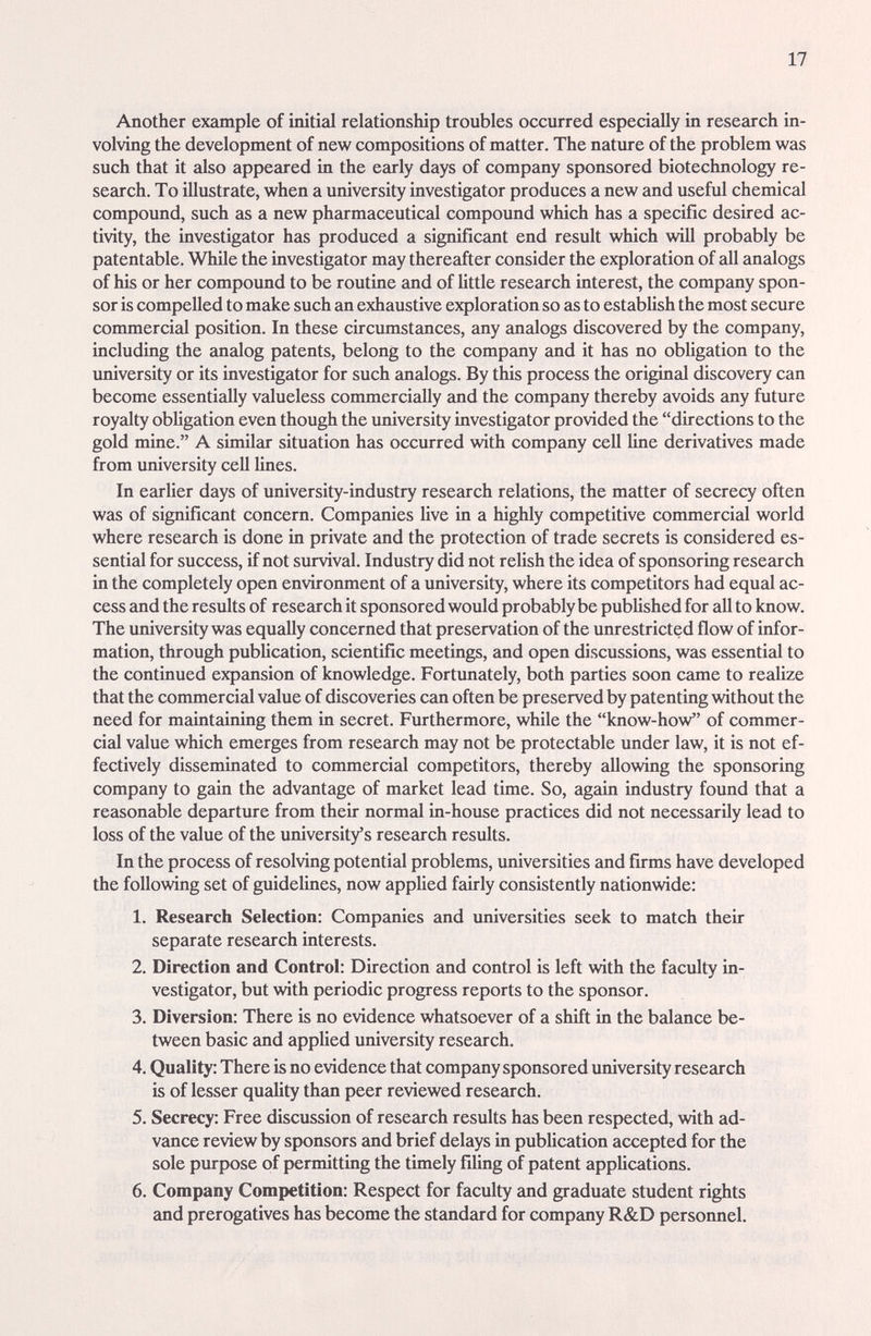 17 Another example of initial relationship troubles occurred especially in research in¬ volving the development of new compositions of matter. The nature of the problem was such that it cJso appeared in the early days of company sponsored biotechnology re¬ search. To illustrate, when a university investigator produces a new and useful chemical compound, such as a new pharmaceutical compound which has a specific desired ac¬ tivity, the investigator has produced a significant end result which will probably be patentable. While the investigator may thereafter consider the exploration of all analogs of his or her compound to be routine and of little research interest, the company spon¬ sor is compelled to make such an exhaustive exploration so as to establish the most secure commercial position. In these circumstimces, any analogs discovered by the company, including the analog patents, belong to the company and it has no obUgation to the imiversity or its investigator for such analogs. By this process the original discovery can become essentially valueless commercially and the сотргту thereby avoids any future royalty obligation even though the university investigator provided the directions to the gold mine. A similar situation has occurred with company cell line derivatives made from university cell lines. In earKer days of university-industry rese£u-ch relations, the matter of secrecy often was of significant concern. Companies hve in a highly competitive commercial world where research is done in private and the protection of trade secrets is considered es¬ sential for success, if not survival. Industry did not relish the idea of sponsoring research in the completely open environment of a university, where its competitors had equal ac¬ cess and the results of research it sponsored would probably be published for all to know. The university was equally concerned that preservation of the unrestricted flow of infor¬ mation, through publication, scientific meetings, and open discussions, was essential to the continued expansion of knowledge. Fortunately, both parties soon came to realize that the commercial value of discoveries can often be preserved by patenting without the need for maintaining them in secret. Furthermore, while the know-how of commer¬ cial value which emerges from research may not be protectable under law, it is not ef¬ fectively disseminated to commercial competitors, thereby allowing the sponsoring company to gidn the advantage of market lead time. So, again industry found that a reasonable departure from their normal in-house practices did not necessarily lead to loss of the value of the university's research results. In the process of resolving potential problems, universities and firms have developed the following set of guidelines, now applied fairly consistently nationwide: 1. Research Selection: Companies and universities seek to match their separate research interests. 2. Direction and Control: Direction and control is left with the faculty in¬ vestigator, but with periodic progress reports to the sponsor. 3. Diversion: There is no evidence whatsoever of a shift in the bcilance be¬ tween basic amd appUed university research. 4. Quality: There is no evidence that company sponsored university research is of lesser quality than peer reviewed research. 5. Secrecy: Free discussion of research results has been respected, with ad¬ vance review by sponsors and brief delays in publication accepted for the sole purpose of permitting the timely filing of patent applications. 6. Company Competition: Respect for faculty and graduate student rights and prerogatives has become the standard for company R&D personnel.