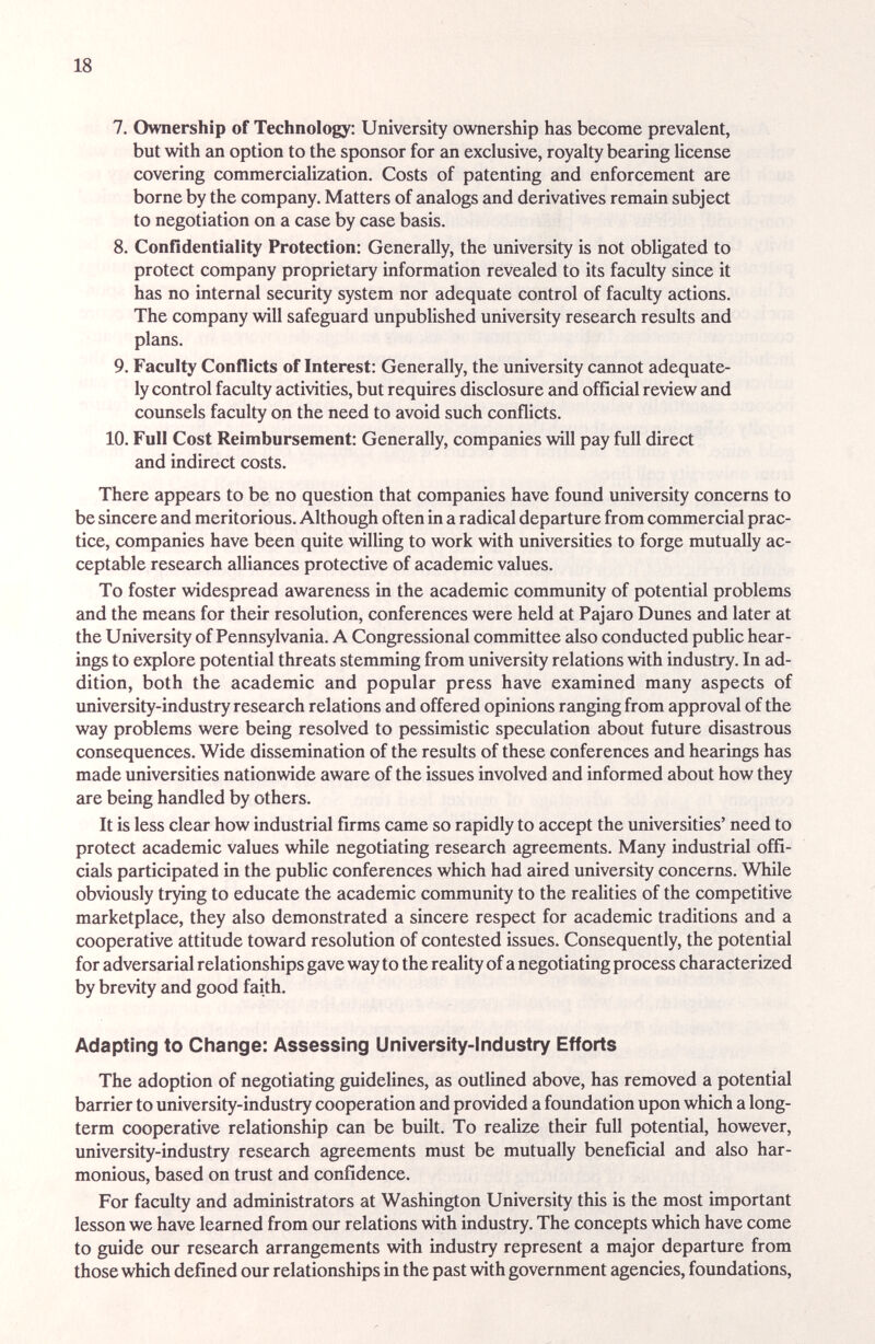 18 7. Ownership of Technology: University ownership has become prevalent, but with an option to the sponsor for an exclusive, royalty bearing license covering commercialization. Costs of patenting and enforcement are borne by the company. Matters of analogs and derivatives remain subject to negotiation on a case by case basis. 8. Confidentiality Protection: Generally, the university is not obligated to protect company proprietary information revealed to its faculty since it has no internal security system nor adequate control of faculty actions. The company will safeguard unpublished university research results and plans. 9. Faculty Conflicts of Interest: Generally, the university cannot adequate¬ ly control faculty activities, but requires disclosure and official review and counsels faculty on the need to avoid such conflicts. 10. Full Cost Reimbursement: Generally, companies will pay full direct and indirect costs. There appears to be no question that companies have found university concerns to be sincere and meritorious. Although often in a radical departure from commercial prac¬ tice, companies have been quite willing to work with universities to forge mutually ac¬ ceptable research alliances protective of academic values. To foster widespread awareness in the academic community of potential problems and the means for their resolution, conferences were held at Pajaro Dunes and later at the University of Pennsylvania. A Congressional committee also conducted public hear¬ ings to explore potential threats stemming from university relations with industry. In ad¬ dition, both the academic and popular press have examined many aspects of imiversity-industry research relations and offered opinions ranging from approval of the way problems were being resolved to pessimistic speculation about future disastrous consequences. Wide dissemination of the results of these conferences and hearings has made universities nationwide aware of the issues involved and informed about how they are being handled by others. It is less clear how industrial firms came so rapidly to accept the universities' need to protect academic values while negotiating research agreements. Many industrial offi¬ cials participated in the public conferences which had aired university concerns. While obviously trying to educate the academic community to the realities of the competitive marketplace, they also demonstrated a sincere respect for academic traditions and a cooperative attitude toward resolution of contested issues. Consequently, the potential for adversarial relationships gave way to the reality of a negotiating process characterized by brevity and good faith. Adapting to Change: Assessing University-Industry Efforts The adoption of negotiating guidelines, as outlined above, has removed a potential barrier to university-industry cooperation and provided a foundation upon which a long- term cooperative relationship can be built. To realize their full potential, however, university-industry research agreements must be mutually beneficial and also har¬ monious, based on trust and confidence. For faculty and administrators at Washington University this is the most important lesson we have learned from our relations with industry. The concepts which have come to guide our research arrangements with industry represent a major departure from those which defined our relationships in the past with government agencies, foundations,