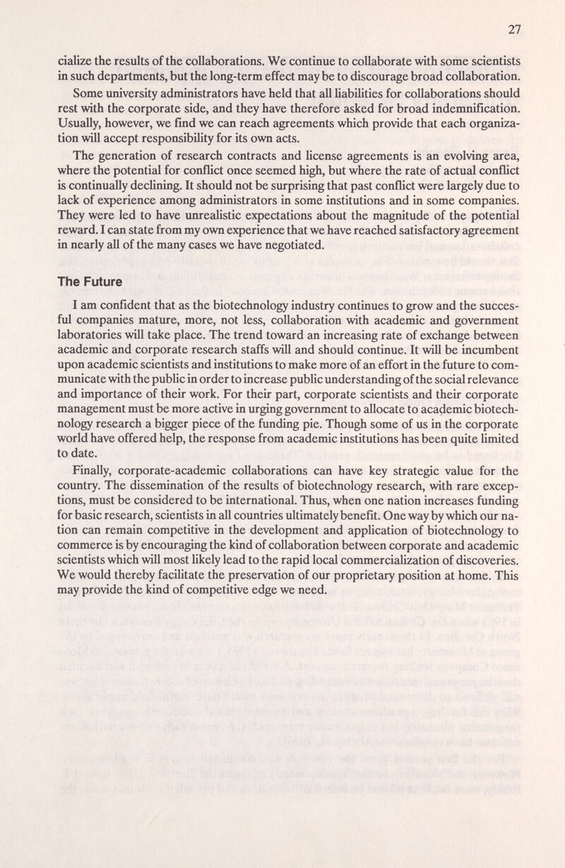 27 cialize the results of the collaborations. We continue to collaborate with some scientists in such departments, but the long-term effect may be to discourage broad collaboration. Some university administrators have held that all liabilities for collaborations should rest with the corporate side, and they have therefore asked for broad indemnification. Usually, however, we find we can reach agreements which provide that each organiza¬ tion will accept responsibility for its own acts. The generation of research contracts emd license agreements is гт evolving area, where the potential for conflict once seemed high, but where the rate of actual conflict is continually declining. It should not be surprising that past conflict were largely due to lack of experience among administrators in some institutions and in some companies. They were led to have unrealistic expectations about the magnitude of the potential reward. I can state from my own experience that we have reached satisfactory agreement in nearly all of the many cases we have negotiated. The Future I am confident that as the biotechnology industry continues to grow and the succes- ful companies mature, more, not less, collaboration with academic and government laboratories will take place. The trend toward an increasing rate of exchange between academic and corporate research staffs will and should continue. It will be incumbent upon academic scientists and institutions to make more of an effort in the future to com¬ municate with the public in order to increase public understanding of the sociid relevance emd importance of their work. For their part, corporate scientists and their corporate management must be more active in urging government to allocate to academic biotech¬ nology research a bigger piece of the funding pie. Though some of us in the corporate world have offered help, the response from academic institutions has been quite limited to date. Finally, corporate-academic collaborations can have key strategic value for the country. The dissemination of the results of biotechnology research, with rare excep¬ tions, must be considered to be international. Thus, when one nation increases funding for basic research, scientists in all countries ultimately benefit. One way by which our na¬ tion can remain competitive in the development and application of biotechnology to commerce is by encouraging the kind of collaboration between corporate and academic scientists which will most likely lead to the rapid local commercialization of discoveries. We would thereby facilitate the preservation of our proprietary position at home. This may provide the kind of competitive edge we need.