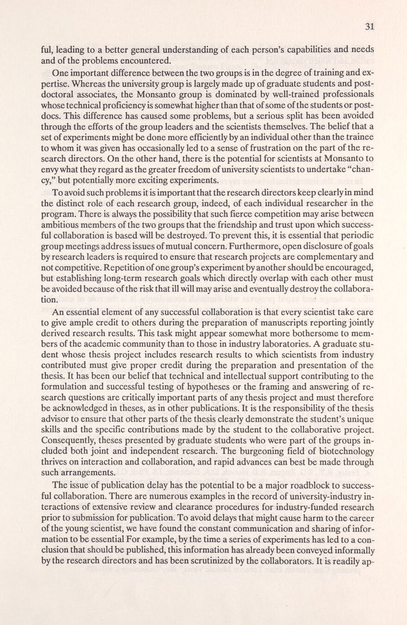 31 ful, leading to a better general understanding of each person's capabilities and needs and of the problems encountered. One important difference between the two groups is in the degree of training and ex¬ pertise. Whereas the university group is largely made up of graduate students and post¬ doctoral associates, the Monsanto group is dominated by well-trained professionids whose technical proficiency is somewhat higher them that of some of the students or post- docs. This difference has caused some problems, but a serious split has been avoided through the efforts of the group leaders and the scientists themselves. The beUef that a set of experiments might be done more efficiently by гт individual other than the trainee to whom it was given has occasionally led to a sense of frustration on the part of the re¬ search directors. On the other hand, there is the potential for scientists at Monsanto to envy what they regard as the greater freedom of university scientists to undertake chan¬ cy, but potentially more exciting experiments. Tо avoid such problems it is important that the research directors keep clearly in mind the distinct role of each research group, indeed, of each individual researcher in the program. There is always the possibility that such fierce competition may arise between ambitious members of the two groups that the friendship and trust upon which success¬ ful collaboration is based will be destroyed. To prevent this, it is essential that periodic group meetings address issues of mutual concern. Furthermore, open disclosure of goals by research leaders is required to ensure that research projects are complementary and not competitive. Repetition of one group's experiment by another should be encouraged, but estabUshing long-term research goals which directly overlap with each other must be avoided because of the risk that ill will may arise and eventually destroy the collabora¬ tion. An essential element of any successful collaboration is that every scientist take care to give ample credit to others during the preparation of manuscripts reporting jointly derived research results. This task might арреги- somewhat more bothersome to mem¬ bers of the academic community than to those in industry laboratories. A graduate stu¬ dent whose thesis project includes research results to which scientists from industry contributed must give proper credit during the preparation and presentation of the thesis. It has been our beUef that technical and intellectual support contributing to the formulation and successful testing of hypotheses or the freuning and answering of re¬ search questions are critically important parts of any thesis project and must therefore be acknowledged in theses, as in other publications. It is the responsibility of the thesis advisor to ensure that other parts of the thesis clearly demonstrate the student's unique skills and the specific contributions made by the student to the collaborative project. Consequently, theses presented by graduate students who were part of the groups in¬ cluded both joint and independent research. The burgeoning field of biotechnology thrives on interaction and collaboration, and rapid advances can best be made through such arrangements. The issue of publication delay has the potential to be a major roadblock to success¬ ful collaboration. There are numerous examples in the record of university-industry in¬ teractions of extensive review and clearance procedures for industry-funded research prior to submission for publication. To avoid delays that might cause harm to the career of the young scientist, we have found the constant communication and sharing of infor¬ mation to be essential For example, by the time a series of experiments has led to a con¬ clusion that should be published, this information has already been conveyed informally by the research directors and has been scrutinized by the collaborators. It is readily ap-