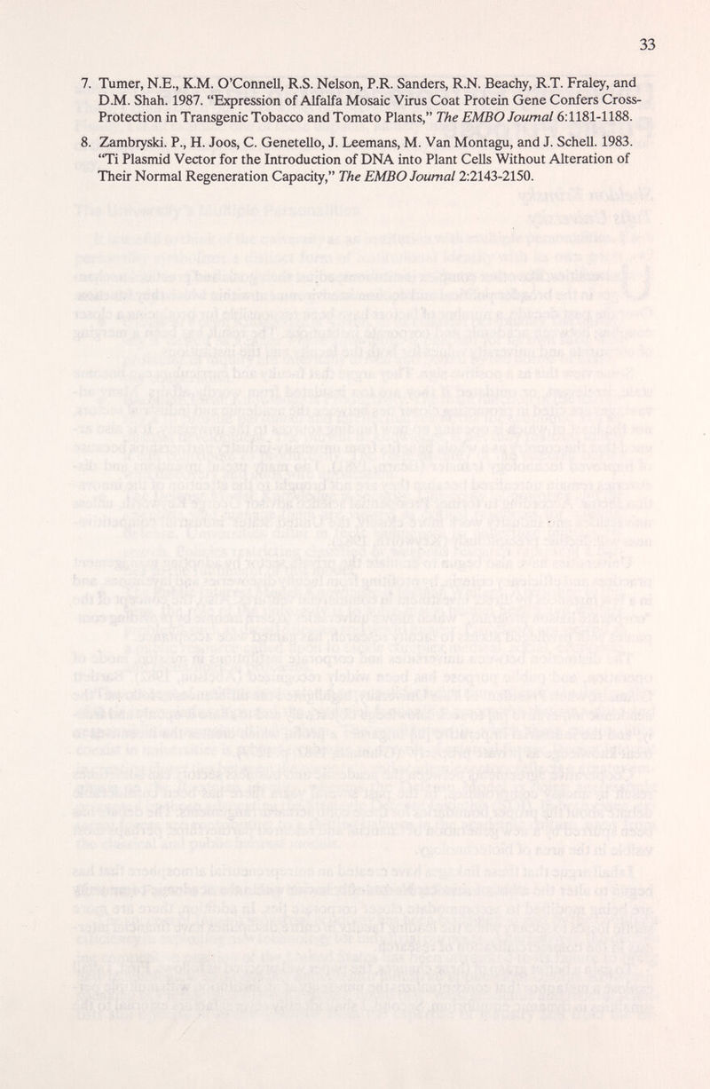 33 7. Turner, N.E., K.M. O'Connell, R.S. Nelson, P.R. Sanders, R.N. Beachy, R.T. Fraley, and D.M. Shah. 1987. Expression of Alfalfa Mosaic Virus Coat Protein Gene Confers Cross- Protection in Transgenic Tobacco and Tomato Plants, The EMBO Journal 6:1181-1188. 8. Zambryski. P., H. Joos, C. GeneteUo, J. Leemans, M. Van Montagu, and J. Schell. 1983. Ti Plasmid Vector for the Introduction of DNA into Plant Cells Without Alteration of Their Normal Regeneration Capacity, The EMBO Journal 2:2143-2150. * к ^ i'-;;!