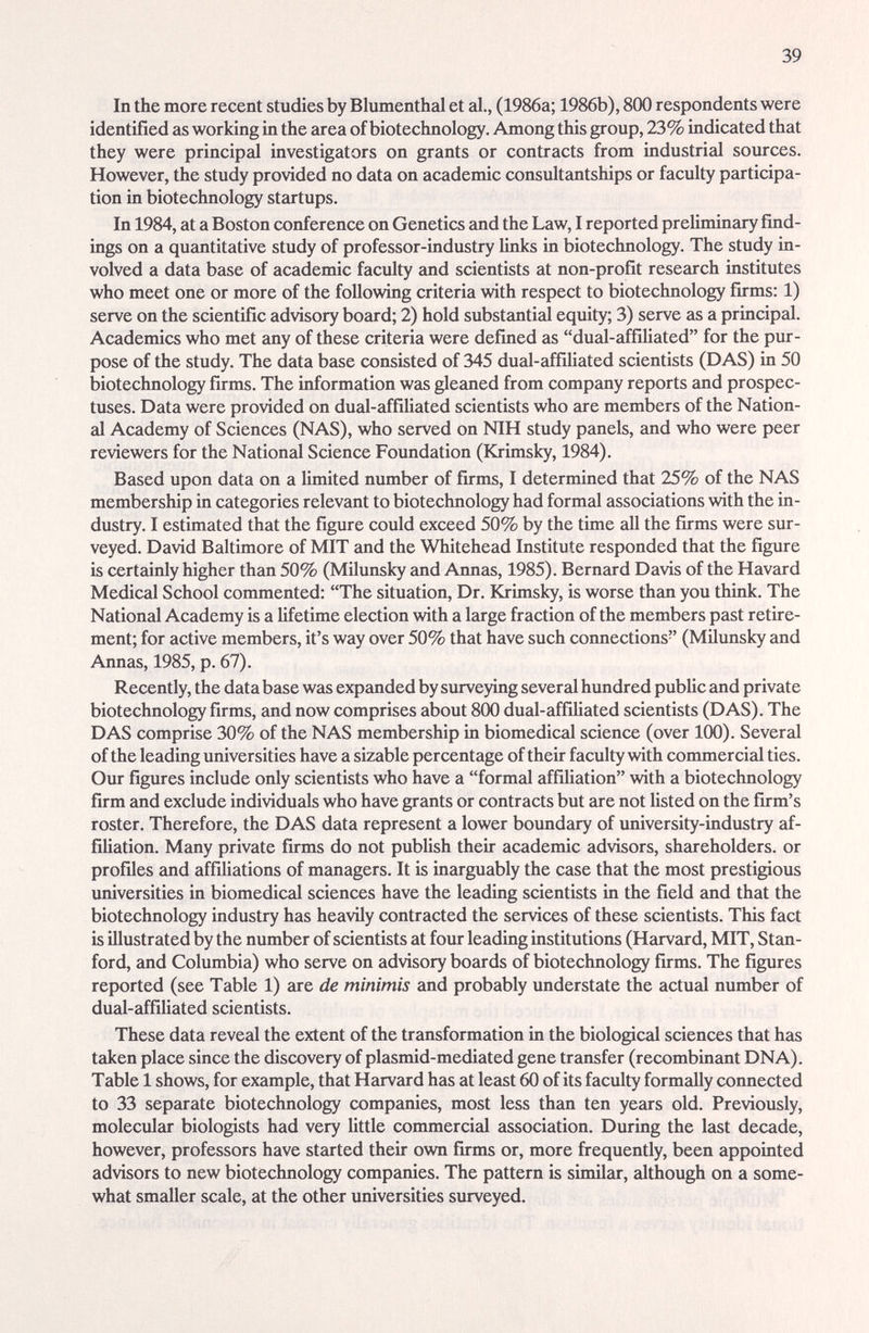 39 In the more recent studies by Blumenthal et al., (1986a; 1986b), 800 respondents were identified as working in the area of biotechnology. Among this group, 23% indicated that they were principal investigators on grants or contracts from industrial sources. However, the study provided no data on academic consultantships or faculty participa¬ tion in biotechnology startups. In 1984, at a Boston conference on Genetics and the Law, I reported preUminary find¬ ings on a quantitative study of professor-industry Unks in biotechnology. The study in¬ volved a data base of academic faculty and scientists at non-profit research institutes who meet one or more of the following criteria with respect to biotechnology firms: 1) serve on the scientific advisory board; 2) hold substantial equity; 3) serve as a principal. Academics who met any of these criteria were defined as dual-affiliated for the pur¬ pose of the study. The data base consisted of 345 dual-affiliated scientists (DAS) in 50 biotechnology firms. The information was gleaned from company reports and prospec¬ tuses. Data were provided on ducd-affiUated scientists who are members of the Nation- cil Academy of Sciences (NAS), who served on NIH study panels, and who were peer reviewers for the National Science Foundation (Krimsky, 1984). Based upon data on a limited number of firms, I determined that 25% of the NAS membership in categories relevant to biotechnology had formal associations with the in¬ dustry. I estimated that the figure could exceed 50% by the time all the firms were sur¬ veyed. David Baltimore of MIT and the Whitehead Institute responded that the figure is certainly higher than 50% (Milunsky and Annas, 1985). Bernard Davis of the Havard Medical School commented: The situation. Dr. Krimsky, is worse than you think. The National Academy is a lifetime election with a large fraction of the members past retire¬ ment; for active members, it's way over 50% that have such connections (Milunsky and Annas, 1985, p. 67). Recently, the data base was expanded by surveying several hundred pubUc and private biotechnology firms, and now comprises about 800 dual-affiliated scientists (DAS). The DAS comprise 30% of the NAS membership in biomedical science (over 100). Several of the leading universities have a sizable percentage of their faculty with commercial ties. Our figures include only scientists who have a formal affiliation with a biotechnology firm and exclude individuals who have grants or contracts but are not listed on the firm's roster. Therefore, the DAS data represent a lower boundary of university-industry £if- fiUation. Many private firms do not pubUsh their academic advisors, shareholders, or profiles and affiUations of miuiagers. It is inarguably the case that the most prestigious universities in biomedical sciences have the leading scientists in the field and that the biotechnology industry has heavily contracted the services of these scientists. This fact is illustrated by the number of scientists at four leading institutions (Harvard, MIT, Stan¬ ford, and Columbia) who serve on advisory boards of biotechnology firms. The figures reported (see Table 1) iire de minimis and probably understate the actual number of ducil-affiliated scientists. These data reveal the extent of the transformation in the biological sciences that has taken place since the discovery of plasmid-mediated gene transfer (recombinant DNA). Table 1 shows, for example, that Harvard has at least 60 of its faculty formadly connected to 33 separate biotechnology companies, most less than ten years old. Previously, moleculcir biologists had very little commercial association. During the last decade, however, professors have started their own firms or, more frequently, been appointed advisors to new biotechnology companies. The pattern is similar, although on a some¬ what smaller scale, at the other universities siu-veyed.