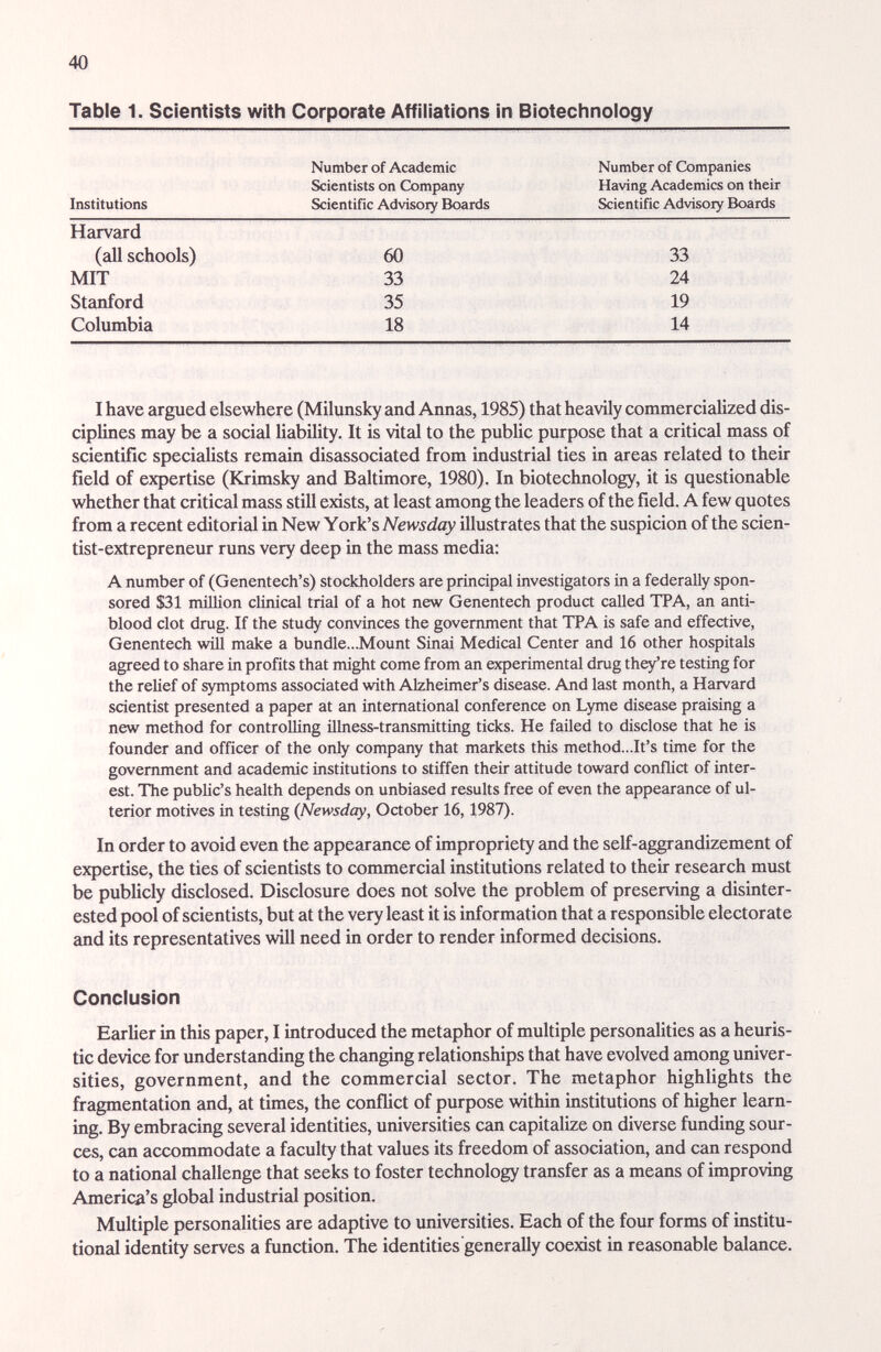 40 Table 1. Scientists with Corporate Affiliations in Biotechnology Institutions Number of Academic Scientists on Company Scientific Advisory Boards Number of Companies Having Academics on their Scientific Advisory Boards Harvard (all schools) 60 33 35 18 33 24 19 14 MIT Stanford Columbia I have argued elsewhere (Milunsky and Annas, 1985) that heavily commerciahzed dis¬ ciplines may be a social liability. It is vital to the pubUc purpose that a critical mass of scientific specialists remain disassociated from industrial ties in areas related to their field of expertise (Krimsky and Baltimore, 1980). In biotechnology, it is questionable whether that critical mass still exists, at least among the leaders of the field. A few quotes from a recent editorial in New York's Newsday illustrates that the suspicion of the scien- tist-extrepreneur runs very deep in the mass media; A number of (Genentech's) stockholders are principal investigators in a federally spon¬ sored $31 million clinical trial of a hot new Genentech product called TPA, an anti- blood clot drug. If the study convinces the government that TPA is safe and effective, Genentech will make a bundle...Mount Sinai Medical Center and 16 other hospitals agreed to share in profits that might come from an experimental drug th^re testing for the relief of symptoms associated with Alzheimer's disease. And last month, a Harvard scientist presented a paper at an international conference on Lyme disease praising a new method for controlling illness-transmitting ticks. He failed to disclose that he is founder and officer of the only company that markets this method...It's time for the govenmient and academic institutions to stiffen their attitude toward conflict of inter¬ est. The public's health depends on unbiased results free of even the appearance of ul¬ terior motives in testing {Newsday, October 16,1987). In order to avoid even the appeíirance of impropriety and the self-aggrandizement of expertise, the ties of scientists to commercial institutions related to their research must be publicly disclosed. Disclosure does not solve the problem of preserving a disinter¬ ested pool of scientists, but at the very least it is information that a responsible electorate and its representatives will need in order to render informed decisions. Conclusion Earlier in this paper, I introduced the metaphor of multiple personalities as a heuris¬ tic device for understanding the changing relationships that have evolved among univer¬ sities, government, and the commercial sector. The metaphor highlights the fragmentation and, at times, the conflict of purpose within institutions of higher learn¬ ing. By embracing several identities, universities can capitalize on diverse funding sour¬ ces, can accommodate a faculty that values its freedom of association, and can respond to a national challenge that seeks to foster technology transfer as a means of improving America's global industrial position. Multiple personalities are adaptive to universities. Each of the four forms of institu¬ tional identity serves a function. The identities generally coexist in reasonable balance.