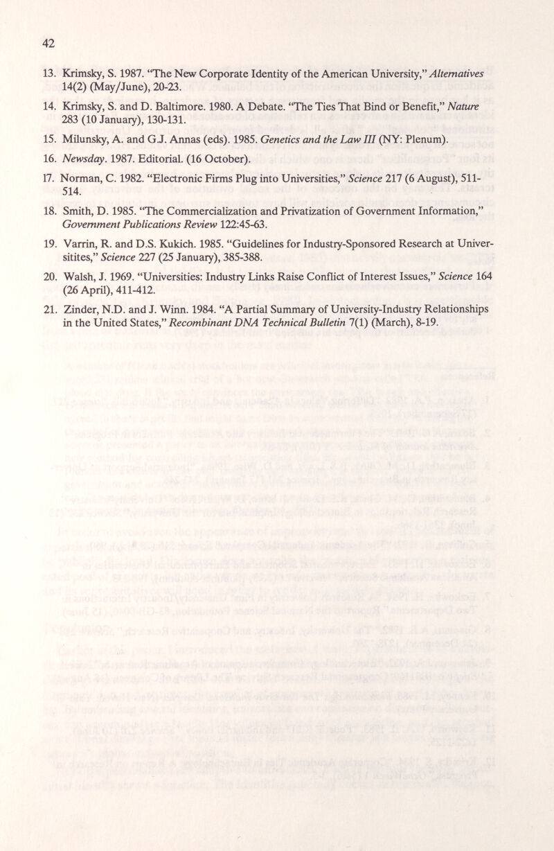 42 13. Krimsky, S. 1987. The New Corporate Identity of the American \3ràwcxù\y, Alternatives 14(2) (May/June), 20-23. 14. Krimsky, S. and D. Baltimore. 1980. A Debate. The Ties That Bind or Benefit, Nature 283 (10 January), 130-131. 15. Milunsky, A. and G.J. Annas (eds). 1985. Genetics and the Law Ш (NY: Plenum). 16. Newsday. 1987. Editorial. (16 October). 17. Norman, C. 1982. Electronic Firms Plug into Universities, Science 217 (6 August), 511- 514. 18. Smith, D. 1985. The Commercialization and Privatization of Government Information, Government Publications Review 122:45-63. 19. Varrin, R. and D.S. Kukich. 1985. Guidelines for Industry-Sponsored Research at Univer- sitites, Science 227 (25 January), 385-388. 20. Walsh, J. 1969. Universities: Industry Links Raise Conflict of Interest Issues, Science 164 (26 April), 411-412. 21. Zinder, N.D. and J. Winn. 1984. A Partial Summary of University-Industry Relationships in the United States, Recombinant DNA Technical Bulletin 7(1) (March), 8-19.