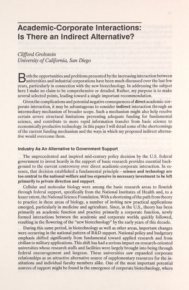 Academic-Corporate Interactions Is There an Indirect Alternative? Clijford Grobstein University of California, San Diego Both the opportunities and problems presented by the increasing interaction between universities and industrial corporations have been much discussed over the last few years, particularly in connection with the new biotechnology. In addressing the subject here I make no claim to be comprehensive or detailed. Rather, my purpose is to make several selected points, leading toward a single important recommendation. Given the comphcations and potential negative consequences of direct academic-cor¬ porate interaction, it may be advantageous to consider indirect interaction through an intermediary mechcinism of broader scope. Such a mechanism might also help resolve certain severe structxiral limitations preventing adequate funding for fundamental science, and contribute to more rapid information transfer from basic science to economically productive technology. In this paper I will detail some of the shortcomings of the current funding mechanism and the ways in which my proposed indirect alterna¬ tive would overcome them. Industry As An Alternative to Government Support The unprecedented and inspired mid-century policy decision by the U.S. federal government to invest heavily in the support of basic research provides essential back¬ ground to the current controversy over direct academic-corporate interaction. In es¬ sence, that decision established a fundamental principle—science and technology are too central to the national welfare and too expensive in necessary investment to be left primarily to private direction and support. Cellular and molecular biology were among the basic research areas to floiirish through federal support, specificcdly from the National Institutes of Health and, to a lesser extent, the National Science Foimdation. With a shortening of the path from theory to practice in these areas of biology, a mmiber of inviting new practical applications emerged, particularly in medicine and agriculture. Since, in the U.S., theory has been primarily an academic function and practice primarily a corporate function, newly formed interactions between the academic and corporate worlds qmckly followed, residting in the flowering of the new biotechnology by the early years of this decade. Dxiring this same period, in biotechnology as well as other areas, important changes were occurring in the national pattern of R&D support. National policy and budgetary emphasis shifted significantly from fundamental toward applied research and from civUian to nulitary appUcations. This shift has had a serious impact on research-oriented imiversities whose research staffs and facilities were largely brought into being through federal encoiu-agement and largesse. These universities saw expanded corporate relationships as an attractive alternative source of supplementary resources for the in¬ stitutions and individual faculty members alike. One of the most importcmt potential sources of support might be found in the emergence of corporate biotechnology, where