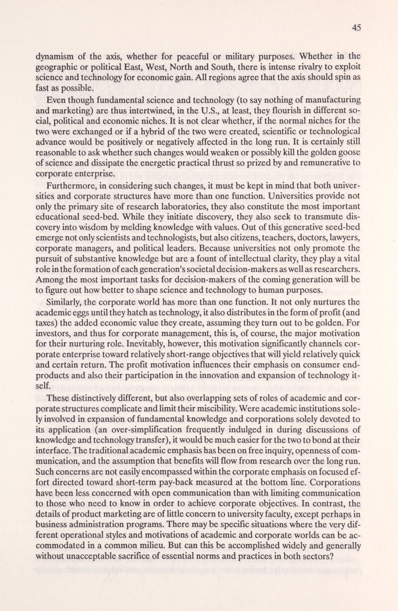 45 dynamism of the axis, whether for peaceful or militeiry purposes. Whether in the geographic or political East, West, North and South, there is intense rivalry to exploit science and technology for economic gain. All regions agree that the axis should spin as fast as possible. Even though fundamented science and technology (to say nothing of manufacturing and marketing) are thus intertwined, in the U.S., at least, they flourish in different so¬ cial, political and economic niches. It is not clear whether, if the normal niches for the two were exchanged or if a hybrid of the two were created, scientific or technological advance would be positively or negatively affected in the long run. It is certainly stiU reasonable to ask whether such changes woidd weaken or possibly kill the golden goose of science and dissipate the energetic practical thrust so prized by and remimerative to corporate enterprise. Furthermore, in considering such changes, it must be kept in mind that both univer¬ sities and corporate structures have more than one function. Universities provide not only the primary site of research laboratories, they also constitute the most important educational seed-bed. While they initiate discovery, they also seek to transmute dis¬ covery into wisdom by melding knowledge with values. Out of this generative seed-bed emerge not only scientists and technologists, but also citizens, teachers, doctors, lawyers, corporate managers, and political leaders. Because universities not only promote the pursuit of substantive knowledge but are a fount of intellectual clarity, they play a vital role in the formation of each generation's societal decision-makers as well as researchers. Among the most important tasks for decision-makers of the coming generation wül be to figure out how better to shape science and technology to human purposes. Similarly, the corporate world has more than one function. It not only nurtures the academic eggs until they hatch as technology, it also distributes in the form of profit (and taxes) the added economic value they create, assuming they turn out to be golden. For investors, and thus for corporate management, this is, of course, the major motivation for their nurturing role. Inevitably, however, this motivation significantly channels cor¬ porate enterprise toward relatively short-range objectives that will yield relatively quick and certain return. The profit motivation influences their emphasis on consumer end- products and also their participation in the innovation and expansion of technology it¬ self. These distinctively different, but also overlapping sets of roles of academic and cor¬ porate structures complicate and limit their miscibility. Were academic institutions sole¬ ly involved in expansion of fundamental knowledge and corporations solely devoted to its application (an over-simpUfication frequently indulged in during discussions of knowledge and technology transfer), it would be much easier for the two to bond at their interface. The traditional academic emphasis has been on free inquiry, openness of com¬ munication, and the assumption that benefits wUl flow from research over the long run. Such concerns are not easily encompassed within the corporate emphasis on focused ef¬ fort directed toward short-term pay-back measured at the bottom line. Corporations have been less concerned with open communication than with limiting communication to those who need to know in order to achieve corporate objectives. In contrast, the details of product marketing are of Uttle concern to university faculty, except perhaps in business administration programs. There may be specific situations where the very dif¬ ferent operational styles and motivations of academic and corporate worlds can be ac¬ commodated in a common milieu. But can this be accomplished widely and generally without unacceptable sacrifice of essential norms and practices in both sectors?