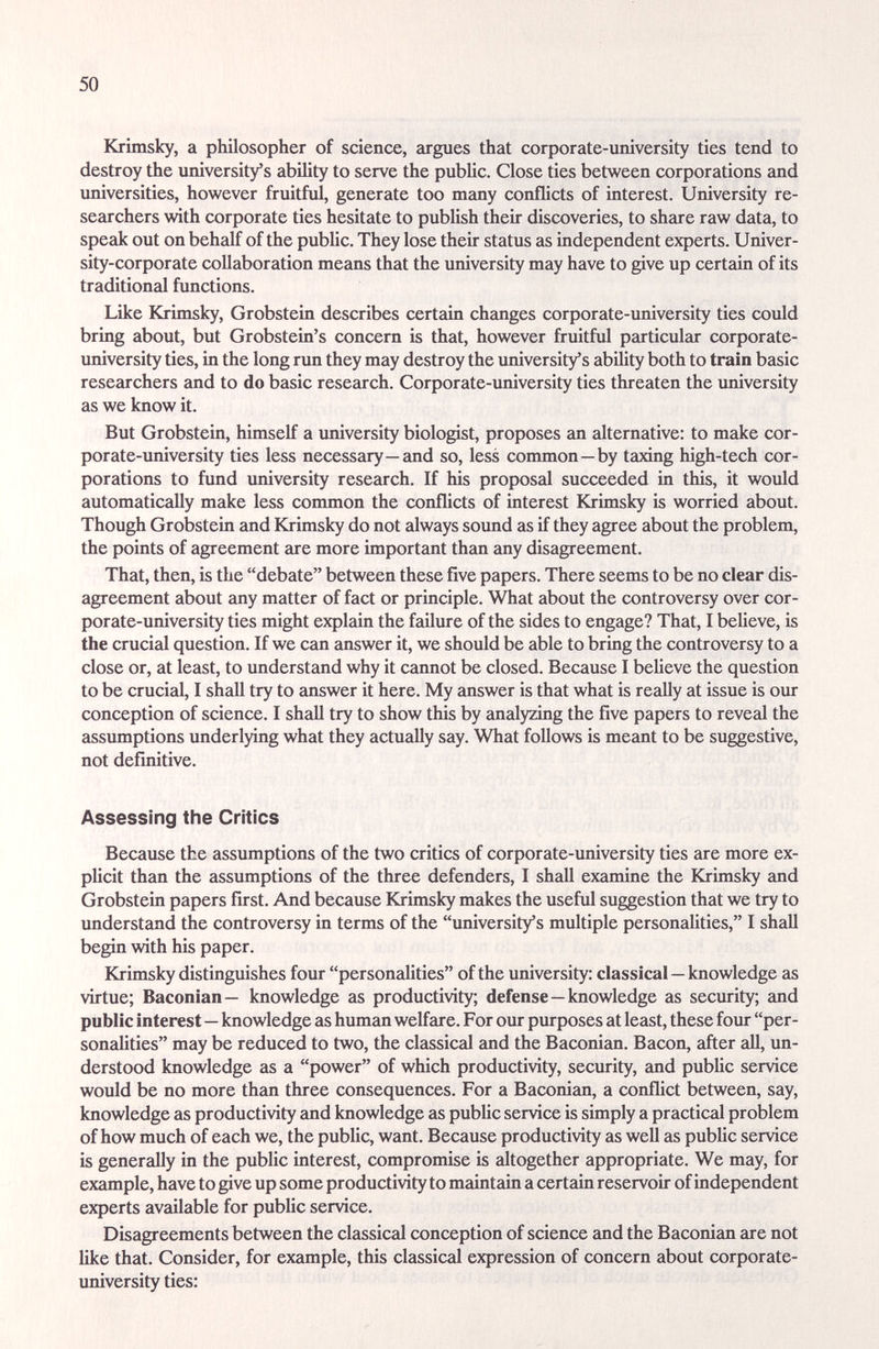 50 Krimsky, a philosopher of science, argues that corporate-university ties tend to destroy the university's ability to serve the public. Close ties between corporations and universities, however fruitful, generate too many conflicts of interest. University re¬ searchers with corporate ties hesitate to publish their discoveries, to sheire raw data, to speak out on behalf of the public. They lose their status as independent experts. Univer¬ sity-corporate collaboration means that the imiversity may have to give up certain of its traditional functions. Like Krimsky, Grobstein describes certain changes corporate-university ties could bring about, but Grobstein's concern is that, however fruitful particular corporate- university ties, in the long rim they may destroy the university's ability both to train basic researchers and to do basic research. Corporate-university ties threaten the university as we know it. But Grobstein, himself a imiversity biologist, proposes an alternative: to make cor¬ porate-university ties less necessary—and so, less conunon—by taxing high-tech cor¬ porations to fund university research. If his proposal succeeded in this, it would automatically make less common the conflicts of interest Krimsky is worried about. Though Grobstein and Krimsky do not always sound as if they agree about the problem, the points of agreement aire more important than any disagreement. That, then, is the debate between these five papers. There seems to be no clear dis¬ agreement about any matter of fact or principle. What about the controversy over cor¬ porate-university ties might explain the failure of the sides to engage? That, I believe, is the crucial question. If we can answer it, we should be able to bring the controversy to a close or, at least, to understand why it cannot be closed. Because I believe the question to be crucial, I shall try to iinswer it here. My answer is that what is really at issue is our conception of science. I shall try to show this by analyzing the five papers to reveal the assumptions underlying what they actually say. What follows is meant to be suggestive, not definitive. Assessing the Critics Because the assumptions of the two critics of corporate-university ties are more ex¬ plicit than the assumptions of the three defenders, I shall examine the Krimsky amd Grobstein papers first. And because Krimsky makes the useful suggestion that we try to understand the controversy in terms of the university's multiple personaUties, I shidl begin with his paper. Krimsky distinguishes four personalities of the university: classical — knowledge as virtue; Baconian— knowledge as productivity; defense—knowledge as security; and public interest—knowledge as human welfare. For our purposes at least, these four per¬ sonalities may be reduced to two, the classical and the Baconian. Bacon, after aU, un¬ derstood knowledge as a power of which productivity, security, and pubUc service would be no more than three consequences. For a Baconian, a conflict between, say, knowledge as productivity and knowledge as pubUc service is simply a practical problem of how much of each we, the public, want. Because productivity as well as public service is generally in the public interest, compromise is altogether appropriate. We may, for example, have to give up some productivity to maintain a certain reservoir of independent experts available for public service. Disagreements between the classical conception of science and the Baconian are not like that. Consider, for example, this classical expression of concern about corporate- university ties: