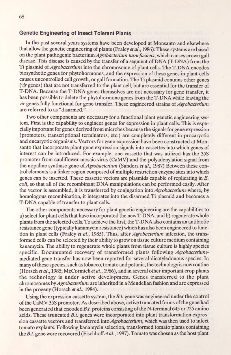 68 Genetic Engineering of Insect Tolerant Plants In the past several years systems have been developed at Monsanto and elsewhere that allow the genetic engineering of plants (Fraley et al, 1986). These systems are based on the plant pathogenic bacterium tumefaciens, which causes crown gall disease. This disease is caused by the transfer of a segment of DNA (T-DNA) from the Ti plasmid of Agrobacterium into the chromosome of plant cells. The T-DNA encodes biosynthetic genes for phytohormones, and the expression of these genes in plant cells causes uncontrolled cell growth, or gall formation. The Ti plasmid contains other genes {vir genes) that are not transferred to the plant cell, but are essential for the transfer of T-DNA. Because the T-DNA genes themselves are not necessary for gene transfer, it has been possible to delete the phytohormone genes from the T-DNA while leaving the vir genes fuUy functional for gene tremsfer. These engineered strains oí Agrobacterium are referred to as disarmed. Two other components are necessziry for a functional plant genetic engineering sys¬ tem. First is the capability to engineer genes for expression in plant cells. This is espe¬ cially important for genes derived from microbes because the signals for gene expression (promoters, transcriptional terminators, etc.) are completely different in procaryotic and eucaryotic organisms. Vectors for gene expression have been constructed at Mon¬ santo that incorporate plant gene expression signals into cassettes into which genes of interest c£m be introduced. For example, one cassette that was utilized has the 35S promoter from cauliflower mosaic virus (CaMV) and the polyadenylation signal from the nopaline synthase gene oí Agrobacterium (Sanders et al., 1987) Between these con¬ trol elements is a linker region composed of multiple restriction enzyme sites into which genes can be inserted. These cassette vectors are plasmids capable of repUcating in E. coli, so that all of the recombinant DNA manipulations can be performed easily. After the vector is assembled, it is transferred by conjugation into Agrobacterium where, by homologous recombination, it integrates into the disarmed Ti plasmid and becomes a T-DNA capable of transfer to plant cells. The other components necessary for plant genetic engineering are the capabilities to a) select for plant cells that have incorporated the new T-DNA, and b) regenerate whole plants from the selected cells. To achieve the first, the T-DNA also contains an antibiotic resistance gene (typically kanamycin resistance) which has also been engineered to func¬ tion in plant cells (Fraley et al., 1985). Thus, sAqt Agrobacterium infection, the trans¬ formed cells can be selected by their ability to grow on tissue culture medium containing kanamycin. The ability to regenerate whole plants from tissue culture is highly species specific. Documented recovery of transformed plants following Agrobacterium- mediated gene transfer has now been reported for several dicotyledonous species. In many of these species, such as tobacco, tomato and petunia, the technology is now routine (Horsch et al., 1985; McCormick et al., 1986), and in several other important crop plants the technology is under active development. Genes transferred to the plant chromosomes by Agrobacterium are inherited in a Mendehan fashion and are expressed in the progeny (Horsch et al., 1984). Using the expression cassette system, the B.t. gene was engineered under the control of the CaMV 35S promoter. As described above, active truncated forms of the gene had been generated that encoded 5.i. proteins consisting of the N-terminal 645 or 725 amino acids. These truncated B.t. genes were incoфorated into plant transformation expres¬ sion cassette vectors and transferred into Agrobacterium, which was then used to infect tomato expiants. Following kanamycin selection, transformed tomato plants containing ih&B.t. gene were recovered (Fischhoff eie/., 1987). Tomato was chosen as the host plant