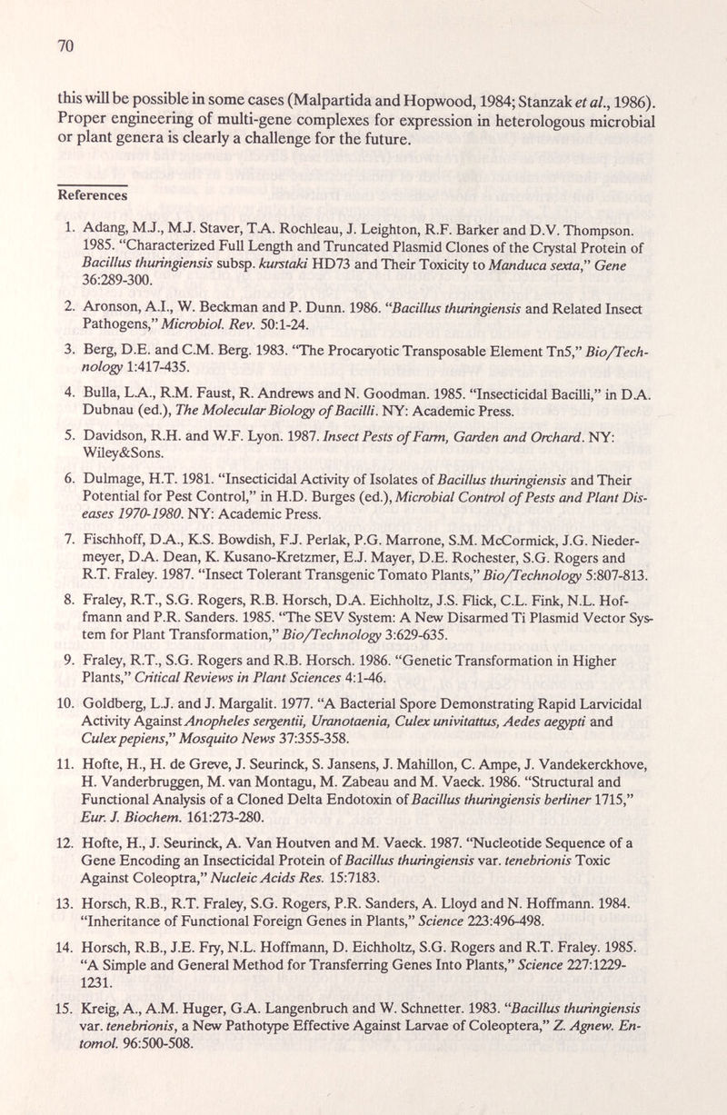 70 this will be possible in some cases (Malpartida and Hopwood, 1984; Stanzak et al., 1986). Proper engineering of multi-gene complexes for expression in heterologous microbial or plant genera is clearly a challenge for the future. References 1. Adang, M.J., M.J. Staver, TA. КосЫеаи, J. Leighton, R.F. Barker and D.V. Thompson. 1985. Characterized Full Length and Truncated Plasmid Clones of the Crystal Protein of Bacillus thiuingiensis subsp. kurstaki HD73 and Their Toxicity to Manduca sexta Gene 36:289-300. 2. Aronson, A.I., W. Beckman and P. Dunn. 1986. Bacillus thuringiensis and Related Insect Pathogens, М/сгаЬ/о/. Rev. 50:1-24. 3. Berg, D.E. and C.M. Berg. 1983. The Procaryotic Transposable Element Tn5, Bio/Tech¬ nology 1:417-435. 4. Bulla, LA., R.M. Faust, R. Andrews and N. Goodman. 1985. Insecticidal Bacilli, in DA. Dubnau (ed.). The Molecular Biology of Bacilli. NY: Academic Press. 5. Davidson, R.H. and W.F. Lyon. 1987. Insect Pests of Farm, Garden and Orchard. NY: Wiley&Sons. 6. Dulmage, H.T. 1981. Insecticidal Activity of Isolates of Bacillus thuringiensis and Their Potential for Pest Control, in H.D. Burges {ed.), Micmbial Control of Pests and Plant Dis¬ eases 1970-1980. NY: Academic Press. 7. Fischhoff, DA., K.S. Bowdish, FJ. Perlak, P.G. Marrone, S.M. McCormick, J.G. Nieder- meyer, DA. Dean, K. Kusano-Kretzmer, E.J. Mayer, D.E. Rochester, S.G. Rogers and R.T. Fraley. 1987. Insect Tolerant Transgenic Tomato Vlants, Bio/Technology 5:807-813. 8. Fraley, R.T., S.G. Rogers, R.B. Horsch, DA. Eichholtz, J.S. Flick, C.L. Fink, N.L. Hof¬ fmann and P.R. Sanders. 1985. The SEV System: A New Disarmed Ti Plasmid Vector Sys¬ tem for Plant Transformation, Bio/Technology 3:629-635. 9. Fraley, R.T., S.G. Rogers and R.B. Horsch. 1986. Genetic Transformation in Higher Plants, Critical Reviews in Plant Sciences 4:1-46. 10. Goldberg, L.J. and J. Margalit. 1977. A Bacterial Spore Demonstrating Rapid Larvicidal Activity Against Anopheles sergentii, Uranotaenia, Culex univitattus, Aedes aegypti and Culex pepiens, Mosquito News 37:355-358. 11. Hofte, H., H. de Greve, J. Seurinck, S. Jansens, J. MahiUon, C. Ampe, J. Vandekerckhove, H. Vanderbruggen, M. van Montagu, M. Zabeau and M. Vaeck. 1986. Structural and Functional Analysis of a Cloned Delta Endotoxin of Bacillus thuringiensis berliner 1715, Eur J. Biochem. 161:273-280. 12. Hofte, H., J. Seurinck, A. Van Houtven and M. Vaeck. 1987. Nucleotide Sequence of a Gene Encoding an Insecticidal Protein of Bacillus thuringiensis var. tenebrionis Toxic Against Coleoptra, Nucleic Acids Res. 15:7183. 13. Horsch, R.B., R.T. Fraley, S.G. Rogers, P.R. Sanders, A. Lloyd and N. Hoffmann. 1984. Inheritance of Functional Foreign Genes in Plants, Science 223:496-498. 14. Horsch, R.B., J.E. Fry, N.L. Hoffmann, D. Eichholtz, S.G. Rogers and R.T. Fraley. 1985. A Simple and General Method for Transferring Genes Into Plants, Science 227:1229- 1231. 15. Kreig, A., A.M. Huger, GA. Langenbruch and W. Schnetter. 1983. Bacillus thuringiensis var. tenebrionis, a New Pathotype Effective Against Larvae of Coleóptera, Z. Ag^ew. En- tomol. 96:500-508.