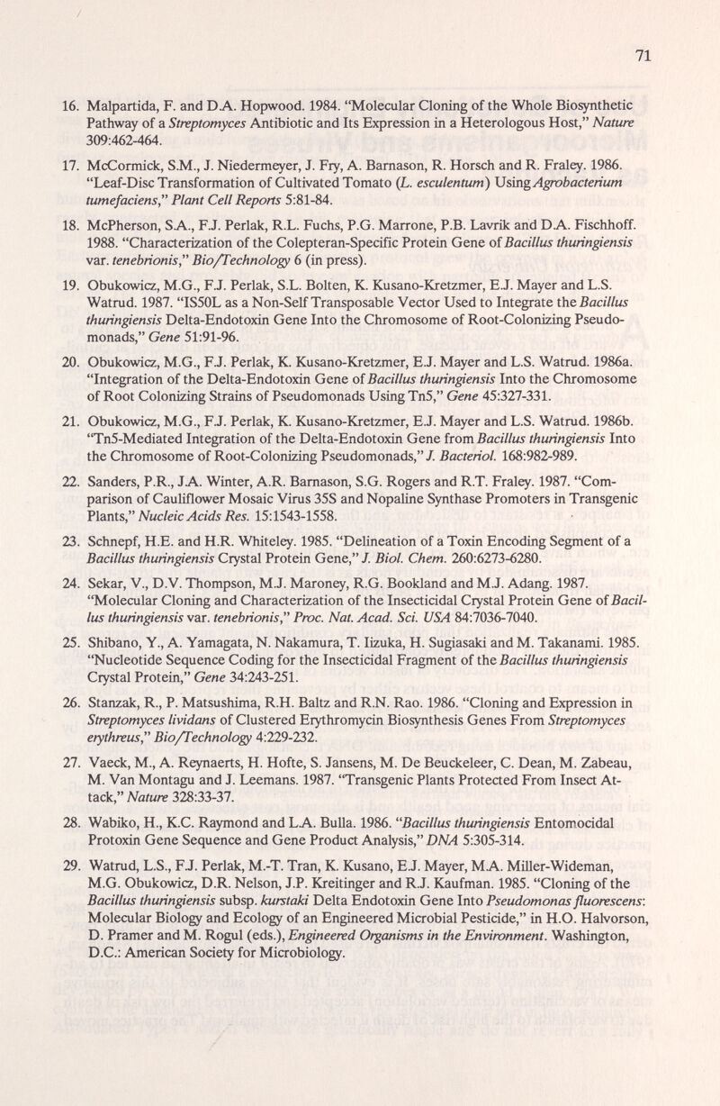 71 16. Malpartida, F. and DA. Hopwood. 1984. Molecular Cloning of the Whole Biosynthetic Pathway of a Streptomyces Antibiotic and Its Expression in a Heterologous Host, Nature 309:462-464. 17. McCormick, S.M., J. Niedermeyer, J. Fry, A. Bamason, R. Horsch and R. Fraley. 1986. Leaf-Disc Transformation of Cultivated Tomato (L. esculentum) UsingA^bactenum tumefaciens, Plant Cell Reports 5:81-84. 18. McPherson, SA., F.J. Perlak, R.L. Fuchs, P.O. Marrone, P.B. Lavrik and DA. Fischhoff. 1988. Characterization of the Colepteran-Specific Protein Gene of Bacillus thuringiensis var. tenebrionis, Bio/Technology 6 (in press). 19. Obukowicz, M.G., F.J. Perlak, S.L. Bolten, K. Kusano-Kretzmer, E.J. Mayer and L.S. Watrud. 1987. IS50L as a Non-Self Transposable Vector Used to Integrate the Bacillus thuringiensis Delta-Endotoxin Gene Into the Chromosome of Root-Colonizing Pseudo- monads, Gene 51:91-96. 20. Obukowicz, M.G., F.J. Perlak, K. Kusano-Kretzmer, E.J. Mayer and L.S. Watrud. 1986a. Integration of the Delta-Endotoxin Gene of Bacillus thuringiensis Into the Chromosome of Root Colonizing Strains of Pseudomonads Using Tn5, Gene 45:327-331. 21. Obukowicz, M.G., F.J. Perlak, K. Kusano-Kretzmer, E.J. Mayer and L.S. Watrud. 1986b. Tn5-Mediated Integration of the Delta-Endotoxin Gene îtovciBacillus thuringiensis Into the Chromosome of Root-Colonizing Pseudomonads, J. Bacterial. 168:982-989. 22. Sanders, P.R., JA. Winter, A.R. Bamason, S.G. Rogers and R.T. Fraley. 1987. Com¬ parison of Cauliflower Mosaic Virus 35S and Nopaline Synthase Promoters in Transgenic Nucleic Acids Res. 15:1543-1558. 23. Schnepf, H.E. and H.R. Whiteley. 1985. Delineation of a Toxin Encoding Segment of a Bacillus thuringiensis Crystal Protein Gene, J. Biol. Chem. 260:6273-6280. 24. Sekar, V., D.V. Thompson, M.J. Maroney, R.G. Bookland and M.J. Adang. 1987. Molecular Cloning and Characterization of the Insecticidal Crystal Protein Gene of Bacil¬ lus thuringiensis var. tenebrionis, Рюс. Nat. Acad. Sci. USA 84:7036-7040. 25. Shibano, Y., A. Yamagata, N. Nakamura, T. lizuka, H. Sugiasaki and M. Takanami. 1985. Nucleotide Sequence Coding for the Insecticidal Fragment of the Bacillus thuringiensis Crystal Protein, Gene 34:243-251. 26. Stanzak, R., P. Matsushima, R.H. Baltz and R.N. Rao. 1986. Cloning and Expression in Streptomyces lividans of Clustered Erythromycin Biosynthesis Genes From Streptomyces erythreus, Bio/Technology 4:229-232. 27. Vaeck, M., A. Reynaerts, H. Hofte, S. Jansens, M. De Beuckeleer, С. Dean, M. Zabeau, M. Van Montagu and J. Leemans. 1987. Transgenic Plants Protected From Insect At¬ tack, Nature 328:33-37. 28. Wabiko, H., K.C. Raymond and LA. Bulla. 1986. Bacillus thuringiensis Entomocidal Protoxin Gene Sequence and Gene Product Analysis, 1)ЛИ 5:305-314. 29. Watrud, L.S., FJ. Perlak, M.-T. Tran, К. Kusano, E.J. Mayer, MA. Miller-Wideman, M.G. Obukowicz, D.R. Nelson, J.P. Kreitinger and R.J. Kaufman. 1985. Cloning of the Bacillus thurin^ensis subsp. kurstaki Delta Endotoxin Gene Into Pseudomonas fluorescens: Molecular Biology and Ecology of an Engineered Microbial Pesticide, in H.O. Halvorson, D. Pramer and M. Rogul (eds.). Engineered Organisms in the Environment. Washington, D.C.: American Society for Microbiology.