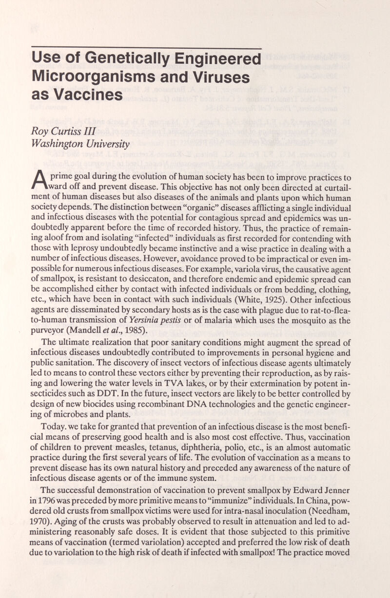 Use of Genetically Engineered Microorganisms and Viruses as Vaccines Roy Curtiss III Washington University Aprime goal during the evolution of human society has been to improve practices to ward off and prevent disease. This objective has not only been directed at curtail¬ ment of human diseases but also diseases of the animals and plants upon which human society depends. The distinction between organic diseases afflicting a single individual and infectious diseases with the potential for contagious spread and epidemics was un¬ doubtedly apparent before the time of recorded history. Thus, the practice of remain¬ ing aloof from and isolating infected individuals as first recorded for contending with those with leprosy undoubtedly became instinctive and a wise practice in dealing with a number of infectious diseases. However, avoidance proved to be impractical or even im¬ possible for numerous infectious diseases. For example, variola virus, the causative agent of smallpox, is resistamt to desiccaton, and therefore endemic and epidemic spread can be accomplished either by contact with infected individuals or from bedding, clothing, etc., which have been in contact with such individuals (White, 1925). Other infectious agents are disseminated by secondary hosts as is the case with plague due to rat-to-flea- to-human transmission of Yersinia pestis or of malaria which uses the mosquito as the purveyor (Mandell et al., 1985). The ultimate redization that poor sanitary conditions might augment the spread of infectious diseases undoubtedly contributed to improvements in personal hygiene and public sanitation. The discovery of insect vectors of infectious disease agents ultimately led to means to control these vectors either by preventing their reproduction, as by rais¬ ing and lowering the water levels in TVA lakes, or by their extermination by potent in¬ secticides such as DDT. In the future, insect vectors are likely to be better controlled by design of new biocides using recombinant DNA technologies and the genetic engineer¬ ing of microbes and plants. Today, we take for granted that prevention of an infectious disease is the most benefi¬ cial means of preserving good health and is also most cost effective. Thus, vaccination of children to prevent measles, tetanus, diphtheria, polio, etc., is an almost automatic practice during the first several years of life. The evolution of vaccination as a means to prevent disease has its own natural history and preceded any awareness of the nature of infectious disease agents or of the immune system. The successful demonstration of vaccination to prevent smallpox by Edward Jenner in 1796 was preceded by more primitive means to immunize individuals. In China, pow¬ dered old crusts from smallpox victims were used for intra-nasal inoculation (Needham, 1970). Aging of the crusts was probably observed to result in attenuation and led to ad¬ ministering reasonably safe doses. It is evident that those subjected to this primitive means of vaccination (termed variolation) accepted and preferred the low risk of death due to variolation to the high risk of death if infected with smallpox! The practice moved