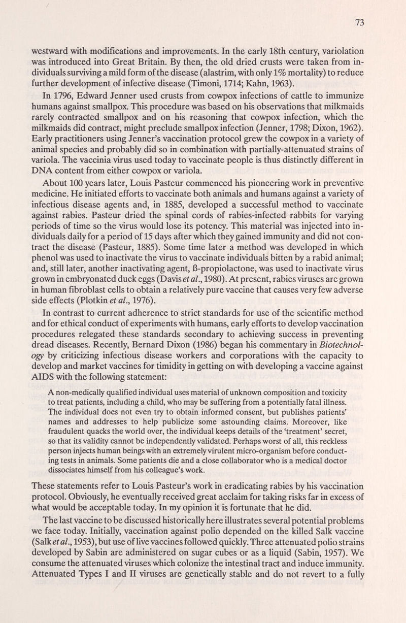 / 73 westward with modifications and improvements. In the early 18th century, variolation was introduced into Great Britain. By then, the old dried crusts were taken from in¬ dividuals surviving a müd form of the disease (alastrim, with only 1% mortality) to reduce further development of infective disease (Timoni, 1714; Kahn, 1963). In 1796, Edward Jenner used crusts from cowpox infections of cattle to immunize humans against smallpox. This procedure was based on his observations that milkmaids rarely contracted smallpox and on his reasoning that cowpox infection, which the milkmaids did contract, might preclude smallpox infection (Jenner, 1798; Dixon, 1962). Early practitioners using Jenner's vaccination protocol grew the cowpox in a variety of animal species and probably did so in combination with partially-attenuated strains of variola. The vaccinia virus used today to vaccinate people is thus distinctly different in DNA content from either cowpox or variola. About 100 years later, Louis Pasteur commenced his pioneering work in preventive medicine. He initiated efforts to vaccinate both animals and humems against a variety of infectious disease agents and, in 1885, developed a successful method to vaccinate against rabies. Pasteur dried the spinal cords of rabies-infected rabbits for varying periods of time so the virus would lose its potency. This material was injected into in¬ dividuals daily for a period of 15 days after which they gained immunity and did not con¬ tract the disease (Pasteur, 1885). Some time later a method was developed in which phenol was used to inactivate the virus to vaccinate individuals bitten by a rabid animal; and, still later, another inactivating agent, ß-propiolactone, was used to inactivate virus grown in embryonated duck eggs (Davis et al., 1980). At present, rabies viruses are grown in human fibroblast cells to obtain a relatively pure vaccine that causes very few adverse side effects (Plotkin et al., 1976). In contrast to current adherence to strict standards for use of the scientific method and for ethical conduct of experiments with humans, early efforts to develop vaccination procedures relegated these standards secondary to achieving success in preventing dread diseases. Recently, Bernard Dixon (1986) began his commentary in Biotechnol¬ ogy by criticizing infectious disease workers and corporations with the capacity to develop and market vaccines for timidity in getting on with developing a vaccine against AIDS with the following statement: A non-medically qualified individual uses material of unknown composition and toxicity to treat patients, including a child, who may be suffering from a potentially fatal illness. The individual does not even try to obtain informed consent, but publishes patients' names and addresses to help publicize some astounding claims. Moreover, like fraudulent quacks the world over, the individual keeps details of the 'treatment' secret, so that its validity cannot be independently validated. Perhaps worst of all, this reckless person injects human beings with an extremely virulent micro-organism before conduct¬ ing tests in animals. Some patients die and a close collaborator who is a medical doctor dissociates himself from his colleague's work. These statements refer to Louis Pasteiu-'s work in eradicating rabies by his vaccination protocol. Obviously, he eventually received great acclaim for taking risks far in excess of what would be acceptable today. In my opinion it is fortunate that he did. The last vaccine to be discussed historically here illustrates several potential problems we face today. Initially, vaccination against роИо depended on the killed Salk vaccine (Salk et al., 1953), but use of live vaccines followed quickly. Three attenuated polio strains developed by Sabin are administered on sugar cubes or as a Uquid (Sabin, 1957). We consume the attenuated viruses which colonize the intestinal tract and induce immunity. Attenuated Types I and II viruses are genetically stable and do not revert to a fully