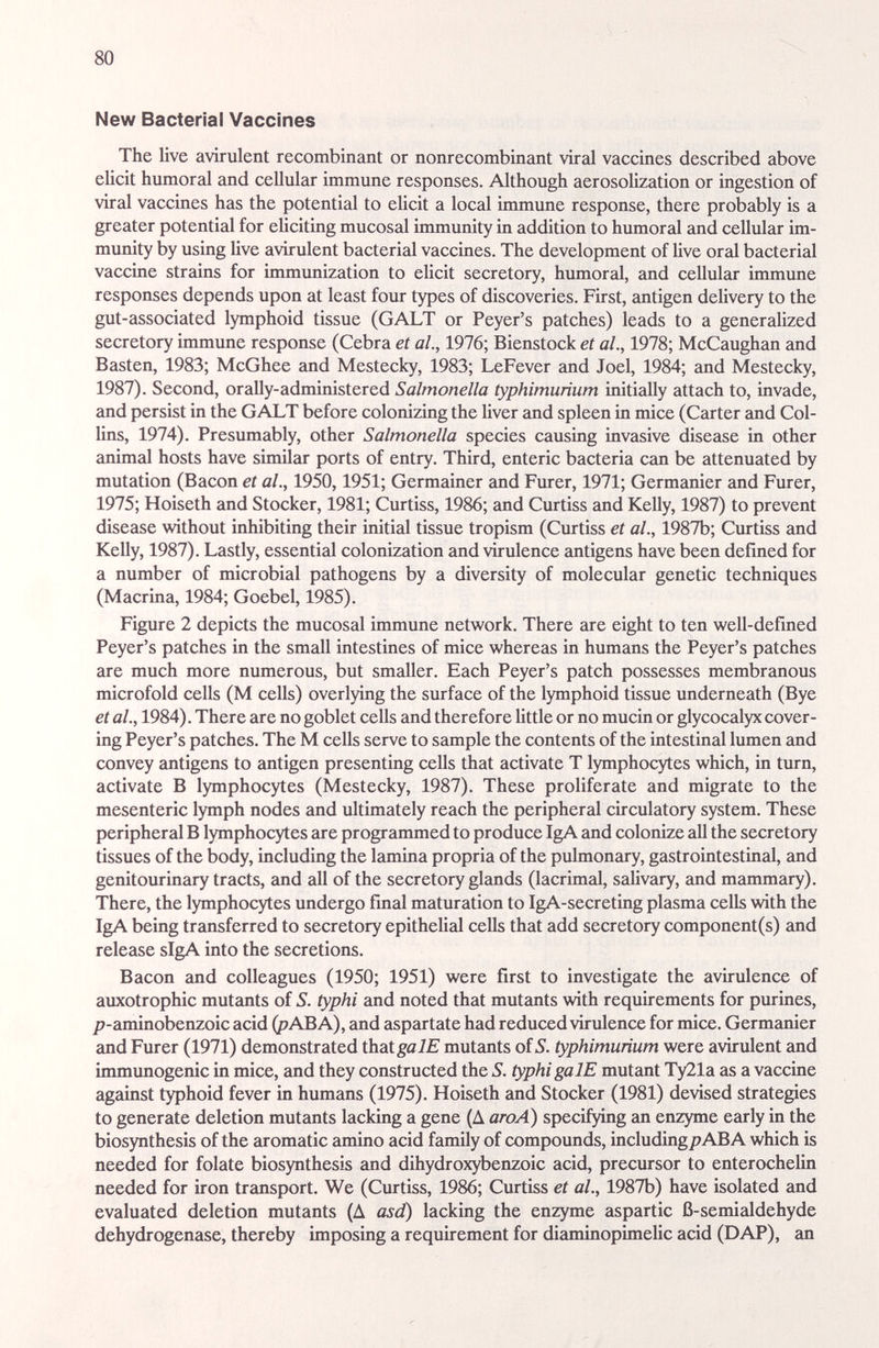 80 New Bacterial Vaccines The live avirulent recombinant or nonrecombinant viral vaccines described above elicit humoral and cellular immune responses. Although aerosolization or ingestion of viral vaccines has the potential to elicit a local immune response, there probably is a greater potential for eUciting mucosal immunity in addition to humoral and cellular im¬ munity by using Uve avirulent bacterial vaccines. The development of Uve oral bacterial vaccine strains for immunization to elicit secretory, humoral, and cellular immune responses depends upon at least four types of discoveries. First, antigen deUvery to the gut-associated lymphoid tissue (GALT or Peyer's patches) leads to a generalized secretory immune response (Cebra et al., 1976; Bienstock et al., 1978; McCaughan and Basten, 1983; McGhee and Mestecky, 1983; LeFever and Joel, 1984; and Mestecky, 1987). Second, orally-administered Salmonella typhimurìum initially attach to, invade, and persist in the GALT before colonizing the Uver cmd spleen in mice (Carter and Col¬ lins, 1974). Presumably, other Salmonella species causing invasive disease in other animal hosts have similar ports of entry. Third, enteric bacteria can be attenuated by mutation (Bacon et al., 1950,1951; Germainer and Furer, 1971; Germanier and Furer, 1975; Hoiseth and Stocker, 1981; Curtiss, 1986; and Curtiss and Kelly, 1987) to prevent disease without inhibiting their initial tissue tropism (Curtiss et al., 1987b; Curtiss and Kelly, 1987). Lastly, essential colonization and virulence antigens have been defined for a number of microbial pathogens by a diversity of molecular genetic techniques (Macrina, 1984; Goebel, 1985). Figure 2 depicts the mucosal immune network. There are eight to ten weU-defined Peyer's patches in the small intestines of mice whereas in humans the Peyer's patches are much more numerous, but smaller. Each Peyer's patch possesses membranous microfold cells (M cells) overlying the surface of the lymphoid tissue underneath (Bye et al., 1984). There are no goblet cells and therefore Uttle or no mucin or glycocalyx cover¬ ing Peyer's patches. The M cells serve to sample the contents of the intestinal lumen and convey antigens to antigen presenting cells that activate T lymphocytes which, in turn, activate В lymphocytes (Mestecky, 1987). These proliferate and migrate to the mesenteric lymph nodes and ultimately reach the peripheral circulatory system. These peripheral В lymphocytes are programmed to produce IgA and colonize aU the secretory tissues of the body, including the lamina propria of the pulmonary, gastrointestinal, and genitourinary tracts, and aU of the secretory glands (lacrimal, saUvary, and mammary). There, the lymphocytes undergo final maturation to IgA-secreting plasma cells with the IgA being transferred to secretory epitheUal ceUs that add secretory component(s) and release sIgA into the secretions. Bacon £ind colleagues (1950; 1951) were first to investigate the avrrulence of auxotrophic mutants of S. typhi and noted that mutemts with requirements for purines, /7-aminobenzoic acid (pABA), and aspartate had reduced virulence for mice. Germanier and Furer (1971) demonstrated ihatgalE mutants of 5. typhimurìum were avirulent and immunogenic in mice, and they constructed the S. typhi galE mutant Ty21a as a vaccine against typhoid fever in humans (1975). Hoiseth and Stocker (1981) devised strategies to generate deletion mutauits lacking a gene (Д aroA) specifying an enzyme early in the biosynthesis of the aromatic amino acid family of compounds, including;? AB A which is needed for folate biosynthesis and dihydroxybenzoic acid, precursor to enterocheUn needed for iron transport. We (Curtiss, 1986; Curtiss et al., 1987b) have isolated and evaluated deletion mutants (A asd) lacking the enzyme aspartic ß-semialdehyde dehydrogenase, thereby imposing a requirement for diaminopimeUc acid (DAP), an