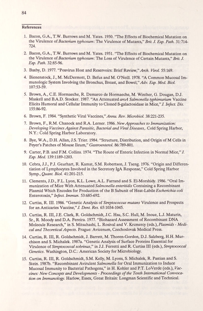 84 References 1. Bacon, GA., T.W. Burrows and M. Yates. 1950. The Effects of Biochemical Mutation on the Virulence oí Bacterium typhosum: The Virulence of Mutants, Brit. J. Exp. Path. 31:714- 17A. 2. Bacon, G A., T.W. Burrows and M. Yates. 1951. The Effects of Biochemical Mutation on the Virulence oí Bacterium typhosum : The Loss of Virulence of Certain Mutants, Brit. J. Ebq>. Path. 32:85-96. 3. Baxby, D. 1977. Poxvirus Host and Reservoirs: Brief Review, .,4л:Л. Viml. 55:169. 4. Bienenstock, J., M. McDermott, D. Befus and M. O'Neill. 1978. A Common Mucosal Im¬ munologic System Involving the Bronchus, Breast, and Bowel, Exp. Med. Biol. 107:53-59. 5. Brown, A., C.E. Hormaeche, R. Demarco de Hormaeche, M. Winther, G. Dougan, D.J. Maskell and В A.D. Stocker. 1987. An Attenuated аюА Salmonella typhimurium Vaccine Elicits Humoral and Cellular Immunity to Cloned ß-galactosidase in Mice, J. Infect. Dis. 155:86-92. 6. Brown, F. 1984. Synthetic Viral Vaccines, Rev. Microbiol. 38:221-235. 7. Brown, F., R.M. Chanock and RA. Lemer. 1986. New Approaches to Immunization: Developing Vaccines Against Parasitic, Bacterial and Viral Diseases,. Cold Spring Harbor, N.Y.: Cold Spring Harbor Laboratory. 8. Bye, WA., D.H. Allan, J.S. Trier. 1984. Structure, Distribution, and Origin of M CeUs in Peyer's Patches of Mouse Ileum, Gastmenterol. 86:789-801. 9. Carter, P.B. and F.M. CoUins. 1974. The Route of Enteric Infection in Normal Mice, J. Exp. Med. 139:1189-1203. 10. Cebra, J.J., P.J. Gearhart, R. Kamat, S.M. Robertson, J. Tseng. 1976. Origin and Differen¬ tiation of Lymphocytes Involved in the Secretory IgA Response, Cold Spring Harbor Symp., Quant. Biol. 41:201-215. 11. Clements, J.D., F.L. Lyon, K.L. Lowe, A.L. Farrand and S. El-Morshidy. 1986. Oral Im¬ munization of Mice With Attenuated Salmonella enteritidis Containing a Recombinant Plasmid Which Encodes for Production of the В Subunit of Heat-Labile Escherichia coli Enterotoxin,/л/ес/. Immun. 53:685-692. 12. Curtiss, R. III. 1986. Genetic Analysis of Streptococcus mutans Virulence and Prospects for an Anticaries Vaccine,/. Dent. Res. 65:1034-1045. 13. Curtiss, R. Ill, J.E. Clark, R. Goldschmidt, J.C. Hsu, S.C. Hull, M. Inoue, L.J. Maturin, Sr., R. Moody and DA. Pereira. 1977. Biohazard Assessment of Recombinant DNA Molecule Research, in S. Mitsuhashi, L. Rosival and V. Krcmercy (eds.), Plasmids - Medi¬ cal and Theoretical Aspects. Prague: Avicenum, Czechoslovak Medical Press. 14. Curtiss, R. Ill, R. Goldschmidt, J. Barrett, M. Thoren-Gordon, D.J. Salzberg, H.H. Mur- chison and S. Michalek. 1987a. Genetic Analysis of Surface Proteins Essential for Virulence of Streptococcal sobrinus, in JJ. Ferretti and R. Curtiss III (eds.). Streptococcal Genetics. Washington, D.C.: American Society for Microbiology. 15. Curtiss, R. Ill, R. Goldschmidt, S.M. Kelly, M. Lyons, S. Michalek, R. Pastian and S. Stein. 1987b. Recombinant Avirulent Salmonella for Oral Immunization to Induce Mucosal Immunity to Bacterial Pathogens, in H. Kohler and P.T. LoVerde (eds.), Vac¬ cines: New Concepts and Developments - Proceedings of the Tenth International Convoca¬ tion on Immunology. Harlow, Essex, Great Britain: Longman Scientific and Technical.