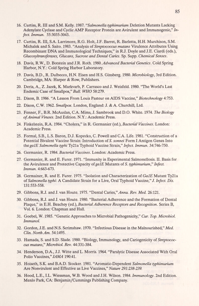 / 85 16. Curtiss, R. III and S.M. Kelly. 1987. Salmonella typhimurium Deletion Mutants Lacking Adenylate Cyclase and CycHc AMP Receptor Protein are Avirulent and Immunogenic, In¬ fect. Immun. 55:3035-3043. 17. Curtiss, R. Ill, SA. Larrimore, R.G. Holt, J.F. Barret, R. Barletta, H.H. Murchison, S.M. Michalek and S. Saito. 1983. Analysis of Streptococcus mutans Virulence Attributes Using Recombinant DNA and Immunological Techniques, in R.J. Doyle and J.E. Ciardi (eds.), Glucosyltransfemses, Glucans, Sucmse and Dental Caries. Sp. Supp. Chemical Senses. 18. Davis, R.W., D. Botstein and J.R. Roth. Í9S0. Advanced Bacterial Genetics. Cold Spring Harbor, N.Y.: Cold Spring Harbor Laboratory. 19. Davis, B.D., R. Dulbecco, H.N. Eisen and H.S. Ginsberg. 1980. Microbiology, 3rd Edition. Cambridge, MA; Harper & Row, Publishers. 20. Deria, A., Z. Jazek, K. Markvarb, P. Carrasco and J. Weisfeld. 1980. The World's Last Endemic Case of Smallpox, Bull. WHO 58:279. 21. Dixon, B. 1986. A Lesson From Louis Pasteur on AIDS Vaccine, Biotechnology 4:753. 22. Dixon, C.W. 1962. Smallpox. London, England: J. & A. ChurctuU, Ltd. 23. Fenner, F., B.R. McAuslan, CA. Mims, J. Sambrook and D.O. White. 1974. The Biology of Animal Viruses. 2nd Edition. N.Y.: Academic Press. 24. Finkelstein, RA. 1984. Cholera, in R. Germanier (ed.), Bacterial Vaccines. London: Academic Press. 25. Formal, S.B., L.S. Baron, D.J. Kopecko, C. Powell and CA. Life. 1981. Construction of a Potential Bivalent Vaccine Strain: Introduction of S. sonnei Form I Antigen Genes Into ÜiCgalE Salmonella typhi Ty21a Typhoid Vacdne Strain, Infect. Immun. 34:746-750. 26. Germanier, R. 1984. Bacterial Vaccines. London: Academic Press. 27. Germanier, R. and E. Furer. 1971. Immunity in Experimental Salmonellosis. II. Basis for the Avirulence and Protective Capacity oigalE Mutants of 5. typhimurium Infect. Immun. 4:663-673. 28. Germainer, R. and E. Furer. 1975. Isolation and Characterization of GalE Mutant Ty21a of Salmonella typhi. A Candidate Strain for a Live, Oral Typhoid Vaccine,/. Infect. Dis. 131:553-558. 29. Gibbons, R.J. and J. van Houte. 1975. Dental Caries, Ллли. Rev. Med. 26:121. 30. Gibbons, R.J. and J. van Houte. 1980. Bacterial Adherence and the Formation of Dental Plaque, in E.H. Beachey (ed.), Bacterial Adherence Receptors and Recognition. Series B, Vol. 6. London: Chapman and Hall. 31. Goebel, W. 1985. Genetic Approaches to Microbial Pathogenicity, Cur. Top. Microbiol. Immunol. 32. Gordon, J.E. and N.S. Scrimshaw. 1970. Infectious Disease in the Malnourished, Med. Clin. North Am. 54:1495. 33. Hamada, S. and S.D. Slade. 1980. Biology, Immunology, and Cariogenicity of Streptococ¬ cus mutans, Micmbiol. Rev. 44:331-384. 34. Henderson, DA., J.J. Witte and L. Morris. 1964. Paralytic Disease Associated With Oral Polio Vaccines, X4M4 190:41. 35. Hoiseth, S.K. and BA.D. Stocker. 1981. Aromatic-Dependent Salmonella typhimurium Are Nonvirulent and Effective as Live Vaccines, Nature 291:238-239. 36. Hood, L.E., I.L. Wiessman, W.B. Wood and J.H. Wilson. 1984. Immunology. 2nd Edition. Menlo Park, CA: Benjamin/Cummings Publishing Company.