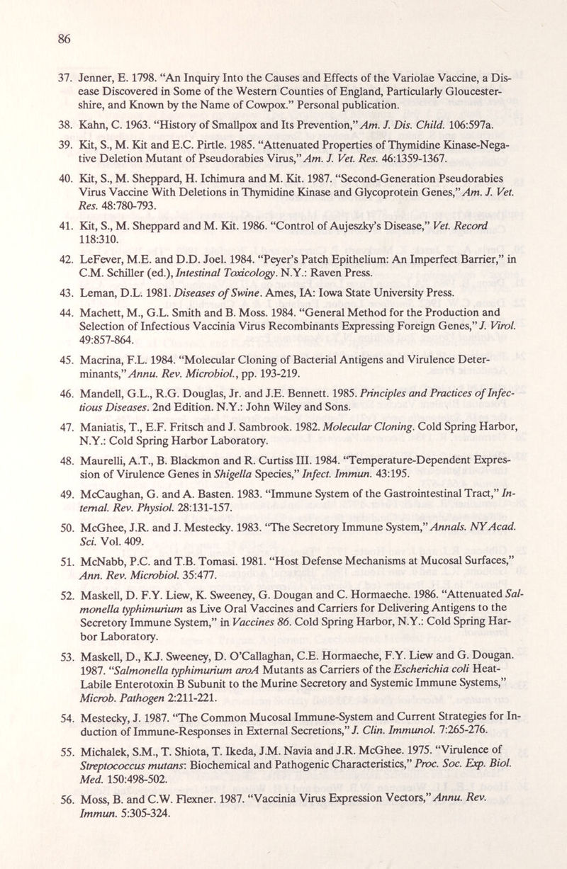 86 37. Jenner, E. 1798. An Inquiry Into the Causes and Effects of the Variolae Vaccine, a Dis¬ ease Discovered in Some of the Western Counties of England, Particularly Gloucester¬ shire, and Known by the Name of Cowpox. Personal publication. 38. Kahn, С. 1963. History of Smallpox and Its Prevention,'M/M. J. Dis. Child. 106:597a. 39. Kit, S., M. Kit and E.C. Pirtle. 1985. Attenuated Properties of Thymidine Kinase-Nega- tive Deletion Mutant of Pseudorabies Virus,'Mm. J. Vet. Res. 46:1359-1367. 40. Kit, S., M. Sheppard, H. Ichimura and M. Kit. 1987. Second-Generation Pseudorabies Virus Vaccine With Deletions in Thymidine Kinase and Glycoprotein Genes,'Mm. J. Vet. Res. 48:780-793. 41. Kit, S., M. Sheppard and M. Kit. 1986. Control of Aujeszk/s Disease, Vet. Record 118:310. 42. LeFever, M.E. and D.D. Joel. 1984. Peyer's Patch Epithelium: An Imperfect Barrier, in C.M. Schiller (ed.). Intestinal Toxicology. N.Y.; Raven Press. 43. Leman, D.L. 1981. Diseases of Swine. Ames, lA: Iowa State University Press. 44. Machett, M., G.L. Smith and B. Moss. 1984. General Method for the Production and Selection of Infectious Vaccinia Virus Recombinants Expressing Foreign Genes,/. Virol. 49:857-864. 45. Macrina, F.L. 1984. Molecular Cloning of Bacterial Antigens and Virulence Deter¬ minants, Rev. Microbiol., pp. 193-219. 46. Mandell, G.L., R.G. Douglas, Jr. and J.E. Bennett. 1985. Principles and Practices of Infec¬ tious Diseases. 2nd Edition. N.Y.: John Wiley and Sons. 47. Maniatis, T., E.F. Fritsch and J. Sambrook. 1982. Molecular Cloning. Cold Spring Harbor, N.Y.: Cold Spring Harbor Laboratory. 48. Maurelli, A.T., B. Blackmon and R. Curtiss III. 1984. 'Temperature-Dependent Expres¬ sion of Virulence Genes in Shigella Species, Infect. Immun. 43:195. 49. McCaughan, G. and A. Basten. 1983. Immune System of the Gastrointestinal Tract, In¬ ternal. Rev. Physiol. 28:131-157. 50. McGhee, J.R. and J. Mestecky. 1983. The Secretory Immune System, y4/jna/j. NY Acad. Sci. Vol. 409. 51. McNabb, P.C. and T.B. Tomasi. 1981. Host Defense Mechanisms at Mucosal Surfaces, Ann. Rev. Micwbiol. 35:477. 52. Maskell, D. F.Y. Liew, K. Sweeney, G. Dougan and C. Hormaeche. 1986. Attenuated Sal¬ monella typhimurium as Live Oral Vaccines and Carriers for Delivering Antigens to the Secretory Immune System, in Vaccines 86. Cold Spring Harbor, N.Y.: Cold Spring Har¬ bor Laboratory. 53. MaskeU, D., KJ. Sweeney, D. O'Callaghan, C.E. Hormaeche, F.Y. Liew and G. Dougan. 1987. Salmonella typhimurium aroA Mutants as Carriers of the Escherichia coli Heat- Labile Enterotoxin В Subunit to the Murine Secretory and Systemic Immune Systems, Micwb. Pathogen 2:211-221. 54. Mestecky, J. 1987. The Common Mucosal Immune-System and Current Strategies for In¬ duction of Irrunune-Responses in External Secretions, J. Clin. Immunol. 7:265-276. 55. Michalek, S.M., T. Shiota, T. Ikeda, J.M. Navia and J.R. McGhee. 1975. Virulence of Streptococcus mutans: Biochemical and Pathogenic Characteristics, Proc. Soc. Exp. Biol. Med. 150:498-502. 56. Moss, B. and C.W. Flexner. 1987. Vaccinia Virus Expression Vectors, Rev. Immun. 5:305-324.