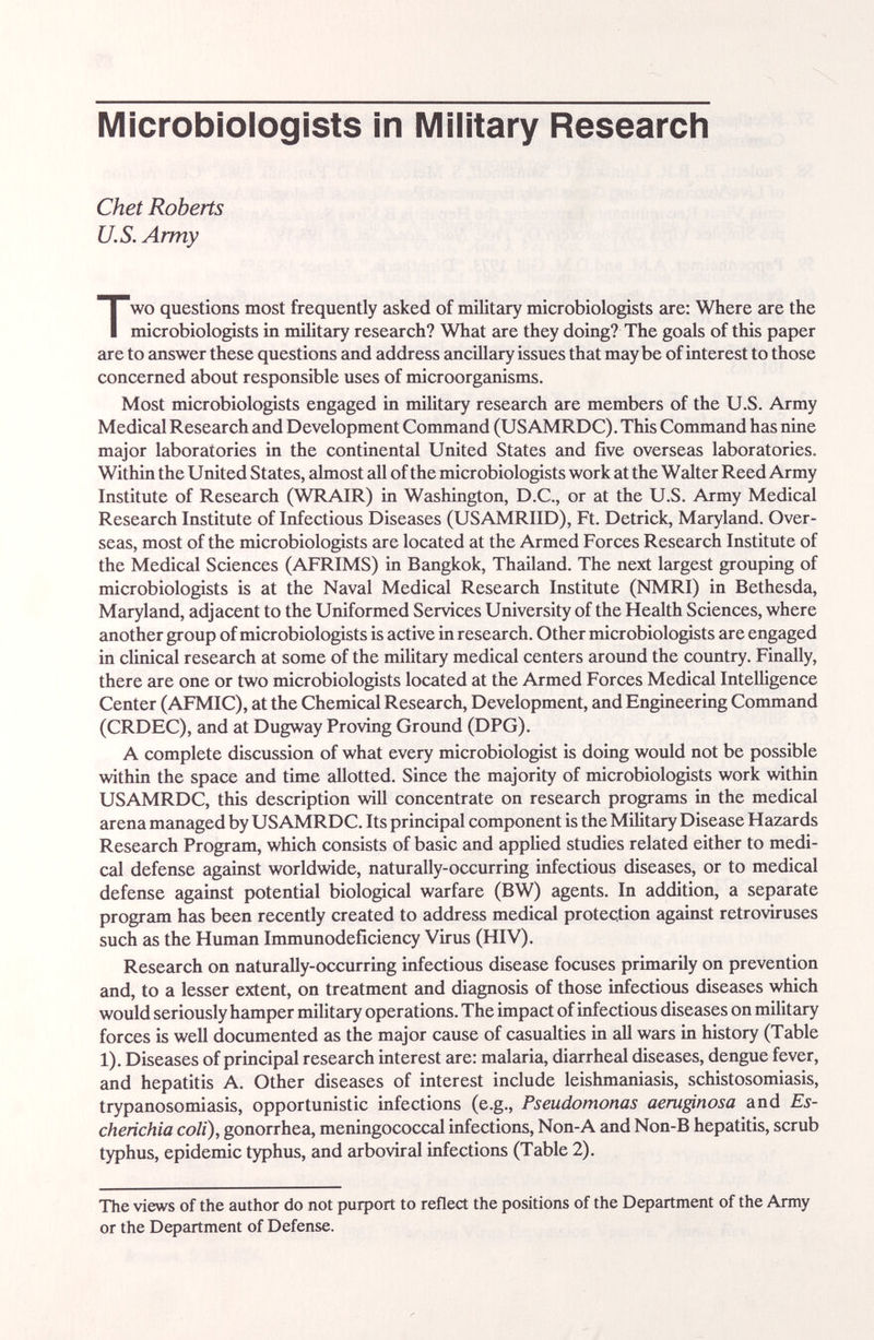 Microbiologists in iVlilitary Researcli Chet Roberts U.S. Army Two questions most frequently asked of military microbiologists are: Where are the microbiologists in military research? What are they doing? The goals of this paper are to answer these questions and address ancillary issues that maybe of interest to those concerned about responsible uses of microorganisms. Most microbiologists engaged in military research are members of the U.S. Army Medical Research and Development Command (USAMRDC). This Command has nine major laboratories in the continental United States and five overseas laboratories. Within the United States, almost all of the microbiologists work at the Walter Reed Army Institute of Research (WRAIR) in Washington, D.C., or at the U.S. Army Medical Research Institute of Infectious Diseases (USAMRIID), Ft. Detrick, Maryland. Over¬ seas, most of the microbiologists are located at the Armed Forces Research Institute of the Medical Sciences (AFRIMS) in Bangkok, Thailand. The next largest grouping of microbiologists is at the Naval Medical Research Institute (NMRI) in Bethesda, Maryland, adjacent to the Uniformed Services University of the Health Sciences, where another group of microbiologists is active in research. Other microbiologists are engaged in cliiucal research at some of the military medical centers around the country. Finally, there are one or two microbiologists located at the Armed Forces Medical Intelligence Center (AFMIC), at the Chemical Research, Development, and Engineering Command (CRDEC), and at Dugway Proving Ground (DPG). A complete discussion of what every microbiologist is doing would not be possible within the space and time allotted. Since the majority of microbiologists work within USAMRDC, this description will concentrate on research programs in the medical arena managed by USAMRDC. Its principal component is the Military Disease Hazards Research Program, which consists of basic and apphed studies related either to medi¬ cal defense against worldwide, naturally-occurring infectious diseases, or to medical defense against potential biological Wcirfare (BW) agents. In addition, a separate program has been recently created to address medical protection against retroviruses such as the Human Immunodeficiency Virus (HIV). Research on naturally-occurring infectious disease focuses primarily on prevention and, to a lesser extent, on treatment iuid diagnosis of those infectious diseases which would seriously hamper military operations. The impact of infectious diseases on military forces is well documented as the major cause of casualties in all wars in history (Table 1). Diseases of principal research interest are: malaria, diarrhcid diseases, dengue fever, and hepatitis A. Other diseases of interest include leishmaniasis, schistosomiasis, trypanosomiasis, opportunistic infections (e.g., Pseudomonas aeruginosa and Es¬ cherichia coli), gonorrhea, meningococcal infections, Non-A and Non-B hepatitis, scrub typhus, epidemic typhus, and arboviral infections (Table 2). The views of the author do not purport to reflert the positions of the Department of the Army or the Department of Defense.