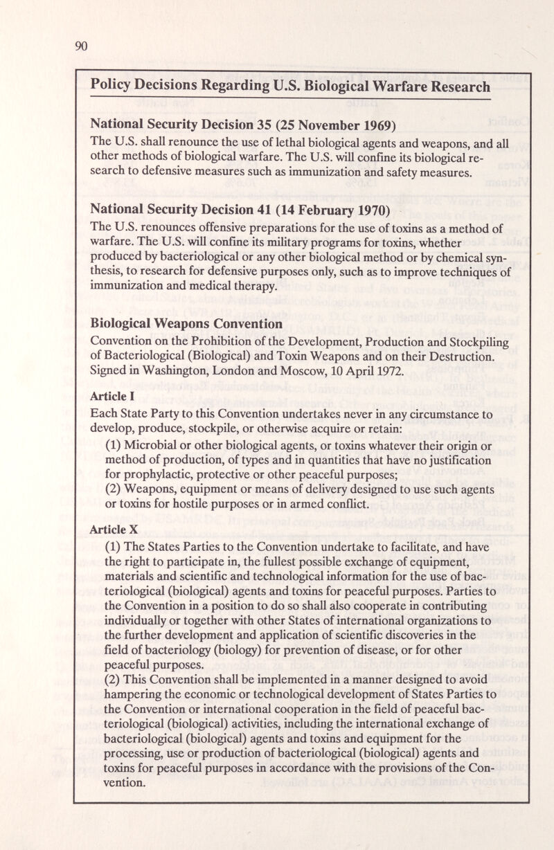 90 Policy Decisions Regarding U.S. Biological Warfare Research National Security Decision 35 (25 November 1969) The U.S. shall renounce the use of lethal biological agents and weapons, and all other methods of biological warfare. The U.S. will confine its biological re¬ search to defensive measures such as immunization and safety measures. National Security Decision 41 (14 February 1970) The U.S. renounces offensive preparations for the use of toxins as a method of warfare. The U.S. will confine its military prograuns for toxins, whether produced by bacteriological or any other biologiczd method or by chemiczil syn¬ thesis, to research for defensive purposes only, such as to improve techniques of immunization and medical therapy. Biological Weapons Convention Convention on the Prohibition of the Development, Production and Stockpiling of Bacteriological (Biological) and Toxin Weapons and on their Destruction. Signed in Washington, London and Moscow, 10 April 1972. Article I Each State Party to this Convention undertakes never in any circumstance to develop, produce, stockpile, or otherwise acquire or retain: (1) Microbial or other biological agents, or toxins whatever their origin or method of production, of types and in quantities that have no justification for prophylactic, protective or other peaceful purposes; (2) Weapons, equipment or means of delivery designed to use such agents or toxins for hostile purposes or in armed conflict. Article X (1) The States Parties to the Convention undertake to facilitate, and have the right to participate in, the fullest possible exchange of equipment, materials and scientific and technological information for the use of bac¬ teriological (biological) agents and toxins for peaceful piu-poses. Parties to the Convention in a position to do so shall also cooperate in contributing individually or together with other States of international organizations to the further development and application of scientific discoveries in the field of bacteriology (biology) for prevention of disease, or for other peaceful purposes. (2) This Convention shall be implemented in a manner designed to avoid hampering the economic or technological development of States Parties to the Convention or international cooperation in the field of peaceful bac¬ teriological (biological) activities, including the international exchange of bacteriological (biological) agents and toxins and equipment for the processing, use or production of bacteriological (biologiccil) agents and toxins for peaceful purposes in accordance with the provisions of the Con¬ vention.