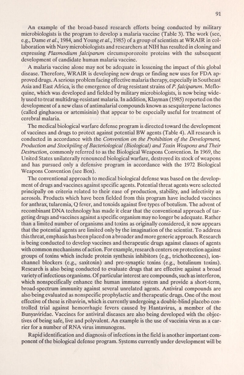 91 An example of the broad-based research efforts being conducted by military microbiologists is the program to develop a malaria vaccine (Table 3). The work (see, e.g., Dame et al., 1984, and Young et al., 1985) of a group of scientists at WRAIR in col¬ laboration with Navy microbiologists and researchers at NIH has resulted in cloning and expressing Plasmodium falciparum circumsporozoite proteins with the subsequent development of candidate human malaria vaccine. A malciria vaccine alone may not be adequate in lessening the impact of this global disease. Therefore, WRAIR is developing new drugs or finding new uses for FDA ap¬ proved drugs. A serious problem facing effective malaria therapy, especially in Southeast Asia and East Africa, is the emergence of drug resistant strains oiP. falciparum. Meflo¬ quine, which was developed £md fielded by military microbiologists, is now being wide¬ ly used to treat multidrug-resistant malaria. In addition, Klayman (1985) reported on the development of a new class of antimalarial compounds known as sesquiterpene lactones (called ginghaosu or artemisinin) that appear to be especially useful for treatment of cerebral malaria. The medical biological warfare defense program is directed toward the development of vaccines and drugs to protect against potential BW agents (Table 4). All research is conducted in accordance with the Convention on the Prohibition of the Development, Production and Stockpiling of Bacteriological (Biological) and Toxin Weapons and Their Destruction, commonly referred to as the Biological Weapons Convention. In 1969, the United States unilaterally renounced biological warfare, destroyed its stock of weapons and has pursued only a defensive program in accordance with the 1972 Biological Weapons Convention (see Box). The conventional approach to medical biological defense was based on the develop¬ ment of drugs and vaccines against specific agents. Potential threat agents were selected principally on criteria related to their ease of production, stabihty, and infectivity as aerosols. Products which have been fielded from this program have included vaccines for cmthrax, tuliiremia, Q fever, and toxoids against five types of botuUsm. The advent of recombinant DNA technology has made it clear that the conventional approach of tar¬ geting drugs and vaccines against a specific organism may no longer be adequate. Rather than a limited number of organisms and toxins as originally considered, it now appears that the potential agents are limited only by the imagination of the scientist. To address this threat, emphasis has been placed on a broader and more generic approach. Research is being conducted to develop vaccines and therapeutic drugs against classes of agents with common mechanisms of action. For example, research centers on protection against groups of toxins which include protein synthesis inhibitors (e.g., trichothecenes), ion- channel blockers (e.g., saxitoxin) iind pre-synaptic toxins (e.g., botulinum toxins). Research is also being conducted to evaluate drugs that are effective against a broad viu-iety of infectious organisms. Of particular interest arc compoimds, such as interferon, which nonspecifically enhance the hxunan immune system and provide a short-term, broad-spectriun immunity against several unrelated agents. Antivirid compounds are also being evaluated as nonspecific prophylactic and therapeutic drugs. One of the most effective of these is ribavirin, which is currently undergoing a double-blind placebo con¬ trolled trial against hemorrhagic fevers caused by Hantavirus, a member of the Bunyaviridae. Vaccines for antiviral diseases are also being developed with the objec¬ tives of being safe, live and polyvalent. An example is the use of vaccinia virus as a car¬ rier for a mmiber of RNA virus immunogens. Rapid identification and diagnosis of infections in the field is another important com¬ ponent of the biologicid defense program. Systems currently under development will be