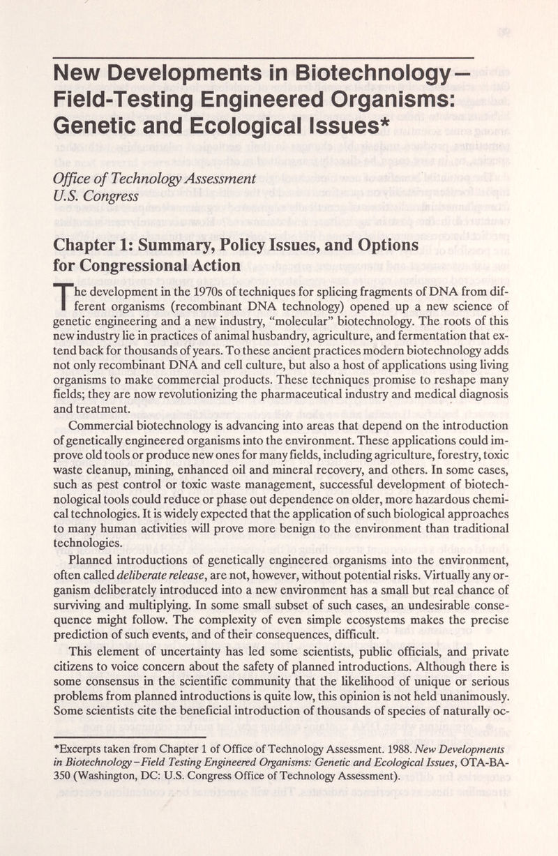 New Developments in Biotechnology— Field-Testing Engineered Organisms: Genetic and Ecological Issues* Ofßce of Technology Assessment U.S. Congress Chapter 1: Summary, Policy Issues, and Options for Congressional Action The development in the 1970s of techniques for splicing fragments of DNA from dif¬ ferent organisms (recombinant DNA technology) opened up a new science of genetic engineering and a new industry, molecular biotechnology. The roots of this new industry He in practices of animal husbandry, agriculture, and fermentation that ex¬ tend back for thouscmds of years. To these ancient practices modern biotechnology adds not only recombinant DNA ¿md cell culture, but also a host of applications using living organisms to make commercial products. These techniques promise to reshape many fields; they are now revolutionizing the pharmaceutical industry and medical diagnosis and treatment. Commercial biotechnology is advancing into areas that depend on the introduction of genetically engineered organisms into the environment. These appUcations could im¬ prove old tools or produce new ones for many fields, including agriculture, forestry, toxic waste cleanup, mining, enhanced oU imd mineral recovery, and others. In some cases, such as pest control or toxic waste management, successful development of biotech- nological tools could reduce or phase out dependence on older, more hazardous chemi¬ cal technologies. It is widely expected that the application of such biological approaches to many human activities will prove more benign to the environment than traditional technologies. Planned introductions of genetically engineered organisms into the enviroiunent, often called deliberate release, are not, however, without potential risks. Virtually any or¬ ganism deliberately introduced into a new enñronment has a small but real chance of surviving £md multiplying. In some small subset of such cases, an undesirable conse¬ quence might follow. The complexity of even simple ecosystems makes the precise prediction of such events, and of their consequences, difficult. This element of uncertainty has led some scientists, public officials, and private citizens to voice concern about the saifety of plaimed introductions. Although there is some consensus in the scientific community that the likelihood of unique or serious problems from planned introductions is quite low, this opinion is not held uncmimously. Some scientists cite the beneficial introduction of thousands of species of naturally oc- ♦Excerpts taken from Chapter 1 of Office of Technology Assessment. 1988. New Developments in Biotechnology-Field Testing Engineered Organisms: Genetic and Ecological Issues, OTA-BA- 350 (Washington, DC; U.S. Congress Office of Technology Assessment).