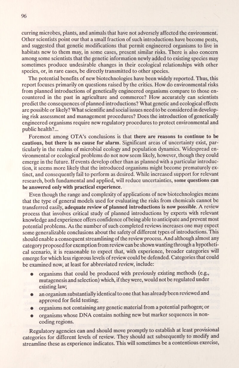 96 curring microbes, plants, and animals that have not adversely affected the enviroimient. Other scientists point our that a small fraction of such introductions have become pests, and suggested that genetic modifications that permit engineered organisms to live in habitats new to them may, in some cases, present similar risks. There is also concern among some scientists that the genetic information newly added to existing species may sometimes produce imdesirable changes in their ecological relationships with other species, or, in rare cases, be directly transmitted to other species. The potential benefits of new biotechnologies have been widely reported. Thus, this report focuses primarily on questions raised by the critics. How do environmental risks from planned introductions of genetically engineered organisms compare to those en¬ countered in the past in agriculture and commerce? How accurately can scientists predict the consequences of planned introductions? What genetic and ecological effects are possible or likely? What scientific and social issues need to be considered in develop¬ ing risk assessment and management procedures? Does the introduction of genetically engineered organisms require new regulatory procedures to protect environmental and public health?... Foremost among OTA's conclusions is that there are reasons to continue to be cautious, but there is no cause for alarm. Significant areas of uncertainty exist, par¬ ticularly in the realms of microbial ecology and population dynamics. Widespread en- vironmentcd or ecological problems do not now seem likely, however, though they could emerge in the future. If events develop other than as planned with a particular introduc¬ tion, it seems more likely that the introduced organisms might become prematurely ex¬ tinct, and consequently fail to perform as desired. While increased support for relevant research, both fundamental and applied, will reduce uncertainties, some questions can be answered only with practical experience. Even though the range and complexity of applications of new biotechnologies means that the type of general models used for evaluating the risks from chemicals caimot be transferred easily, adequate review of planned introductions is now possible. A review process that involves critical study of planned introductions by experts with relevant knowledge zuid experience offers confidence of being able to anticipate and prevent most potential problems. As the number of such completed reviews increases one may expect some generalizable conclusions about the safety of different types of introductions. This should enable a consequent streamlining of the review process. And although almost any category proposed for exemption from review can be shown wanting through a hypotheti¬ cal scenario, it is reasonable to expect that, with experience, broader categories will emerge for which less rigorous levels of review could be defended. Categories that could be examined now, at least for abbreviated review, mclude: • organisms that could be produced with previously existing methods (e.g., mutagenesis and selection) which, if they were, would not be regulated under existing law; • an organism substantially identical to one that has already been reviewed and approved for field testing; • organisms not containing any genetic material from a potential pathogen; or • organisms whose DNA contains nothing new but marker sequences in non- coding regions. Regulatory agencies can and should move promptly to establish at least provisional categories for different levels of review. They should act subsequently to modify and streamline these as experience indicates. This will sometimes be a contentious exercise.