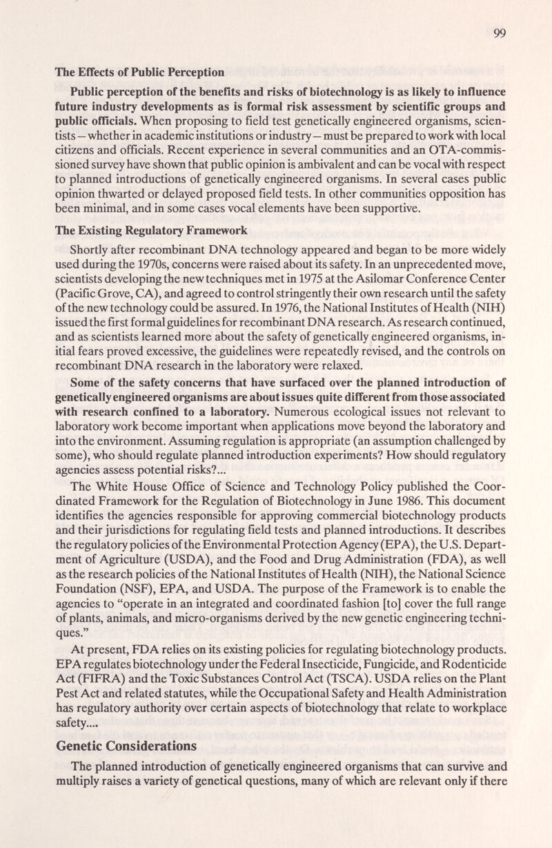 99 The Effects of Public Perception Public perception of the benefits and risks of biotechnology is as likely to influence future industry developments as is formal risk assessment by scientific groups and public officials. When proposing to field test genetically engineered organisms, scien¬ tists —whether in academic institutions or industry—must be prepcired to work with local citizens and officials. Recent experience in several communities and an OTA-commis- sioned survey have shown that public opinion is ¿mibivalent and can be vocal with respect to planned introductions of genetically engineered organisms. In several cases public opinion thwarted or delayed proposed field tests. In other communities opposition has been minimal, and in some cases vocal elements have been supportive. The Existing Regulatory Framework Shortly after recombinant DNA technology appeared and began to be more wddely used during the 1970s, concerns were raised about its safety. In an unprecedented move, scientists developing the new techniques met in 1975 at the Asilomar Conference Center (Pacific Grove, CA), and agreed to control stringently their own research until the safety of the new technology could be assured. In 1976, the National Institutes of Health (NIH) issued the first formal guidelines for recombinant DNA research. As research continued, and as scientists learned more about the safety of genetically engineered organisms, in¬ itial fears proved excessive, the guidelines were repeatedly revised, and the controls on recombinant DNA research in the laboratory were relaxed. Some of the safety concerns that have surfaced over the planned introduction of genetically engineered organisms are about issues quite different from those associated with research confined to a laboratory. Numerous ecological issues not relevant to laboratory work become important when applications move beyond the laboratory and into the environment. Assuming regulation is appropriate (an assumption challenged by some), who should regulate planned introduction experiments? How should regulatory agencies assess potential risks?... The White House Office of Science and Technology Policy published the Coor¬ dinated Framework for the Regulation of Biotechnology in June 1986. This document identifies the agencies responsible for approving commercial biotechnology products and their jurisdictions for regulating field tests and planned introductions. It describes the regulatory policies of the Environmental Protection Agency (EPA), the U.S. Depart¬ ment of Agriculture (USDA), and the Food and Drug Administration (FDA), as well as the research policies of the National Institutes of Health (NIH), the National Science Foundation (NSF), EPA, and USDA. The purpose of the Framework is to enable the agencies to operate in an integrated and coordinated fashion [to] cover the full range of plants, animals, and micro-organisms derived by the new genetic engineering techni¬ ques. At present, FDA relies on its existing policies for regulating biotechnology products. EPA regulates biotechnology under the Federal Insecticide, Fungicide, and Rodenticide Act (FIFRA) and the Toxic Substances Control Act (TSCA). USDA relies on the Plant Pest Act and related statutes, while the Occupational Safety and Health Administration has regulatory authority over certain aspects of biotechnology that relate to workplace safety.... Genetic Considerations The planned introduction of genetically engineered organisms that can survive and multiply raises a variety of genetical questions, many of which iire relevant only if there