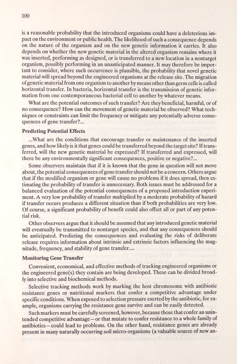 100 is a reasonable probability that the introduced organisms could have a deleterious im¬ pact on the environment or public health. The likelihood of such a consequence depends on the nature of the organism and on the new genetic information it carries. It also depends on whether the new genetic material in the altered organism remains where it was inserted, performing as designed, or is transferred to a new location in a nontarget organism, possibly performing in an unanticipated manner. It may therefore be impor¬ tant to consider, where such occurrence is plausible, the probability that novel genetic material will spread beyond the engineered organisms at the release site. The migration of genetic matericJ from one organism to another by means other than germ cells is called horizontal transfer. In bacteria, horizontal transfer is the transmission of genetic infor¬ mation from one contemporaneous bacterial cell to another by whatever means. What are the potential outcomes of such transfer? Are they beneficial, harmful, or of no consequence? How can the movement of genetic material be observed? What tech¬ niques or constraints can limit the frequency or mitigate any potentially adverse conse¬ quences of gene trcmsfer?... Predicting Potential Effects ...What are the conditions that encourage trimsfer or maintenance of the inserted genes, £md how likely is it that genes could be transferred beyond the target site? If trans¬ ferred, wiU the new genetic material be expressed? If transferred and expressed, will there be any environmentally significant consequences, positive or negative?... Some observers maintain that if it is known that the gene in question will not move about, the potential consequences of gene transfer should not be a concern. Others argue that if the modified organism or gene will cause no problems if it does spread, then es¬ timating the probability of transfer is imnecessary. Both issues must be addressed for a balanced evcduation of the potential consequences of a proposed introduction experi¬ ment. A very low probabihty of tremsfer multiplied by a moderate probability of hazard if transfer occurs produces a different situation than if both probabihties are very low. Of course, a significant probabihty of benefit could also offset all or part of any poten¬ tial risk. Other observers argue that it should be assumed that any introduced genetic material wiU eventually be transmitted to nontarget species, and that any consequences should be anticipated. Predicting the consequences and evaluating the risks of dehberate release requires information about intrinsic and extrinsic factors influencing the mag¬ nitude, frequency, and stability of gene transfer.... Monitoring Gene Transfer Convenient, economical, and effective methods of tracking engineered organisms or the engineered gene(s) they contain are being developed. These can be divided broad¬ ly into selective and biochemical methods. Selective tracking methods work by marking the host chromosome with antibiotic resistance genes or nutritional m2Ukers that confer a competitive advantage under specific conditions. When exposed to selection pressure exerted by the antibiotic, for ex¬ ample, organisms carrying the resistance gene survive and can be easily detected. Such markers must be carefully screened, however, because those that confer an unin¬ tended competitive advantage—or that mutate to confer resistance to a whole family of antibiotics—could lead to problems. On the other hand, resistance genes are already present in many naturally occurring soil micro-organisms (a valuable source of new an-