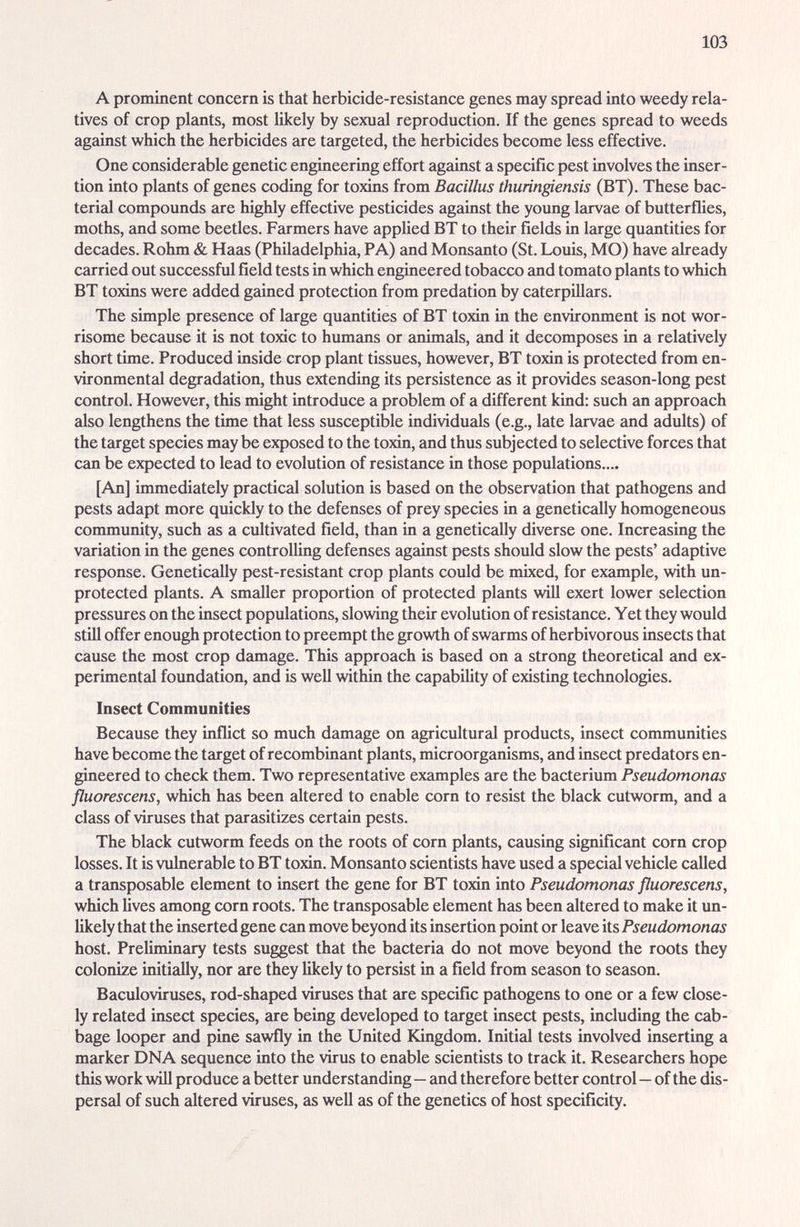 103 A prominent concern is that herbicide-resistance genes may spread into weedy rela¬ tives of crop pl2mts, most likely by sexual reproduction. If the genes spread to weeds against which the herbicides are targeted, the herbicides become less effective. One considerable genetic engineering effort against a specific pest involves the inser¬ tion into plants of genes coding for toxins from Bacillus thuringiensis (BT). These bac¬ terial compounds £ire highly effective pesticides against the young larvae of butterflies, moths, cmd some beetles. Farmers have appUed BT to their fields in large quantities for decades. Rohm & Haas (Philadelphia, PA) and Monsanto (St. Louis, MO) have already carried out successful field tests in which engineered tobacco and tomato plants to which BT toxins were added gcdned protection from prédation by caterpillars. The simple presence of large quantities of BT toxin in the environment is not wor¬ risome because it is not toxic to humems or ¿mimais, and it decomposes in a relatively short time. Produced inside crop plant tissues, however, BT toxin is protected from en¬ vironmental degradation, thus extending its persistence as it provides season-long pest control. However, this might introduce a problem of a different kind: such an approach also lengthens the time that less susceptible individuals (e.g., late larvae and adults) of the target species may be exposed to the toxin, and thus subjected to selective forces that can be expected to lead to evolution of resistance in those populations.... [An] immediately practical solution is based on the observation that pathogens and pests adapt more quickly to the defenses of prey species in a genetically homogeneous community, such as a cultivated field, than in a genetically diverse one. Increasing the variation in the genes controlling defenses against pests should slow the pests' adaptive response. Genetically pest-resistant crop plants could be mixed, for example, with un¬ protected plcmts. A smaller proportion of protected plants will exert lower selection pressures on the insect populations, slowing their evolution of resistemce. Yet they would still offer enough protection to preempt the growth of swarms of herbivorous insects that cause the most crop damage. This approach is based on a strong theoretical and ex¬ perimental foimdation, and is well within the capability of existing technologies. Insect Communities Because they inflict so much damage on agricultural products, insect communities have become the target of recombinant plants, microorganisms, and insect predators en¬ gineered to check them. Two representative examples are the bacterium Pseudomonas fluorescens, which has been altered to enable corn to resist the black cutworm, and a class of viruses that parasitizes certain pests. The black cutworm feeds on the roots of corn plants, causing significant corn crop losses. It is vulnerable to BT toxin. Monsanto scientists have used a special vehicle called a transposable element to insert the gene for BT toxin into Pseudomonas fluorescens, which lives among corn roots. The transposable element has been altered to make it un¬ likely that the inserted gene can move beyond its insertion point or leave its Pseudomonas host. Preliminary tests suggest that the bacteria do not move beyond the roots they colonize initially, nor are they likely to persist in a field from season to season. Baculoviruses, rod-shaped viruses that are specific pathogens to one or a few close¬ ly related insect species, ги^е being developed to target insect pests, including the cab¬ bage looper and pine sawfiy in the United Kingdom. Initial tests involved inserting a marker DNA sequence into the virus to enable scientists to track it. Researchers hope this work will produce a better understanding—and therefore better control—of the dis¬ persal of such altered viruses, as well as of the genetics of host specificity.