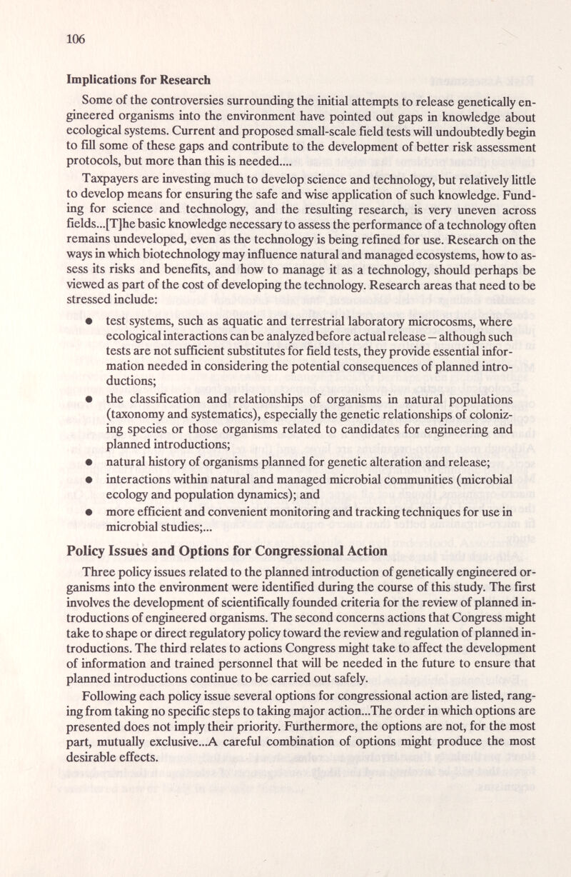 106 Implications for Research Some of the controversies surrounding the initial attempts to release genetically en¬ gineered organisms into the environment have pointed out gaps in knowledge about ecological systems. Current and proposed small-scale field tests will undoubtedly begin to fill some of these gaps and contribute to the development of better risk assessment protocols, but more than this is needed.... Taxpayers are investing much to develop science and technology, but relatively little to develop means for ensuring the safe and wise application of such knowledge. Fund¬ ing for science and technology, and the resulting research, is very imeven across fields...[T]he basic knowledge necessary to assess the performance of a technology often remains undeveloped, even as the technology is being refined for use. Research on the ways in which biotechnology may influence natural and managed ecosystems, how to as¬ sess its risks and benefits, and how to manage it as a technology, should perhaps be viewed as рги! of the cost of developing the technology. Research areas that need to be stressed include: • test systems, such as aquatic and terrestrial laboratory microcosms, where ecological interactions can be analyzed before actual release—although such tests are not sufficient substitutes for field tests, they provide essential infor¬ mation needed in considering the potential consequences of planned intro¬ ductions; • the classification and relationships of organisms in natural populations (taxonomy and systematics), especiailly the genetic relationships of coloniz¬ ing species or those organisms related to candidates for engineering and planned introductions; • natural history of organisms planned for genetic alteration and release; • interactions within natural and mamaged microbial communities (microbial ecology and population dyncunics); and • more efficient and convenient monitoring and tracking techniques for use in microbial studies;... Policy Issues and Options for Congressional Action Three policy issues related to the planned introduction of genetically engineered or¬ ganisms into the environment were identified during the course of this study. The first involves the development of scientifically foimded criteria for the review of planned in¬ troductions of engineered organisms. The second concerns actions that Congress might take to shape or direct regulatory policy toward the review and regulation of planned in¬ troductions. The third relates to actions Congress might take to affect the development of information and trained personnel that will be needed in the future to ensure that planned introductions continue to be carried out safely. Following each policy issue several options for congressional action are listed, rang¬ ing from taking no specific steps to taking major action...The order in which options are presented does not imply their priority. Furthermore, the options are not, for the most part, mutually exclusive...A careful combination of options might produce the most desirable effects.