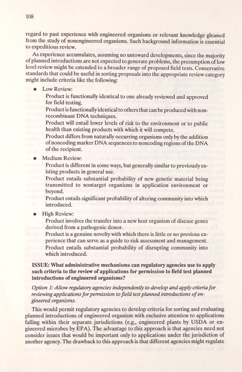 108 regard to past experience with engineered organisms or relevant knowledge gleaned from the study of nonengineered organisms. Such background information is essential to expeditious review. As experience accumulates, assuming no untoward developments, since the majority of planned introductions are not expected to generate problems, the presumption of low level review might be extended to a broader range of proposed field tests. Conservative standards that could be useful in sorting proposals into the appropriate review category might include criteria like the following: • Low Review: Product is functionally identicíil to one already reviewed and approved for field testing. Product is functionally identical to others that can be produced with non¬ recombinant DNA techniques. Product will entail lower levels of risk to the environment or to public health than existing products with which it will compete. Product differs from naturally occurring organisms only by the addition of noncoding marker DNA sequences to noncoding regions of the DNA of the recipient. • Medium Review: Product is different in some ways, but generally similar to previously ex¬ isting products in general use. Product entails substantial probability of new genetic material being transmitted to nontarget organisms in apphcation environment or beyond. Product entails significant probabihty of altering community into which introduced. • High Review: Product involves the transfer into a new host organism of disease genes derived from a pathogenic donor. Product is a genuine novelty with which there is little or no previous ex¬ perience that can serve as a guide to risk assessment and management. Product entails substantial probability of disrupting commimity into which introduced. ISSUE: What administrative mechanisms can regulatory agencies use to apply such criteria to the review of applications for permission to field test planned introductions of engineered organisms? Option 1: Allow regulatory agencies independently to develop and apply criteria for reviewing applications for permission to field test planned introductions of en¬ gineered organisms. This would permit regulatory agencies to develop criteria for sorting and evaluating planned introductions of engineered organism with exclusive attention to applications falling within their separate jurisdictions (e.g., engineered plants by USDA or en¬ gineered microbes by EPA). The advantage to this approach is that agencies need not consider issues that would be important only to applications under the jurisdiction of another agency. The drawback to this approach is that different agencies might regulate