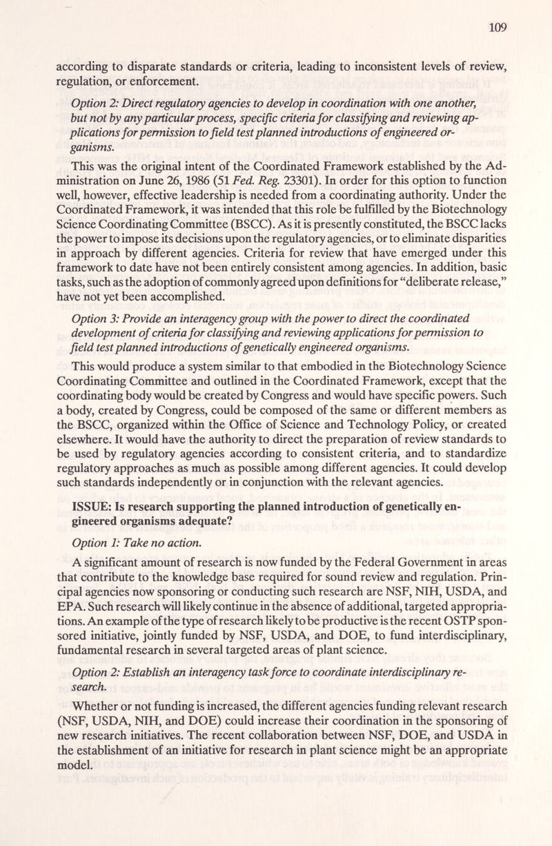 109 according to dispzirate standards or criteria, leading to inconsistent levels of review, regulation, or enforcement. Option 2: Direct regulatory agencies to develop in coordination with one another, but not by any particular process, specific criteria for classifying and reviewing ap¬ plications for permission to field test planned introductions of engineered or¬ ganisms. This was the original intent of the Coordinated Framework established by the Ad¬ ministration on June 26,1986 (51 Fed. Reg. 23301). In order for this option to function well, however, effective leadership is needed from a coordinating authority. Under the Coordinated Framework, it was intended that this role be fulfilled by the Biotechnology Science Coordinating Committee (BSCC). As it is presently constituted, the BSCC lacks the power to impose its decisions upon the regulatory agencies, or to eliminate dispeu-ities in approach by different agencies. Criteria for review that have emerged imder this framework to date have not been entirely consistent among agencies. In addition, basic tasks, such as the adoption of commonly agreed upon definitions for deliberate release, have not yet been accomplished. Option 3: Provide an interagency group with the power to direct the coordinated development of criteria for classifying and reviewing applications for permission to field test planned introductions of genetically engineered organisms. This would produce a system similar to that embodied in the Biotechnology Science Coordinating Committee and outlined in the Coordinated Framework, except that the coordinating body would be created by Congress and would have specific powers. Such a body, created by Congress, could be composed of the same or different members as the BSCC, organized within the Office of Science and Technology Policy, or created elsewhere. It would have the authority to direct the preparation of review standards to be used by regulatory agencies according to consistent criteria, and to standardize regulatory approaches as much as possible cunong different agencies. It could develop such standzirds independently or in conjunction with the relevant agencies. ISSUE: Is research supporting the planned introduction of genetically en¬ gineered organisms adequate? Option 1: Take no action. A significant amount of research is now funded by the Federal Government in areas that contribute to the knowledge base required for sound review and regulation. Prin¬ cipal agencies now sponsoring or conducting such research are NSF, NTH, USD A, and EPA. Such research will likely continue in the absence of additional, targeted appropria¬ tions. An example of the type of research likely to be productive is the recent OSTP spon¬ sored initiative, jointly funded by NSF, USDA, and DOE, to fund interdisciplinary, fundamental research in several targeted eu^eas of plant science. Option 2: Establish an interagency task force to coordinate interdisciplinary re¬ search. Whether or not funding is increased, the different agencies funding relevant research (NSF, USDA, NIH, and DOE) could increase their coordination in the sponsoring of new reseiuch initiatives. The recent collaboration between NSF, DOE, and USDA in the establishment of an initiative for research in plant science might be an appropriate model.