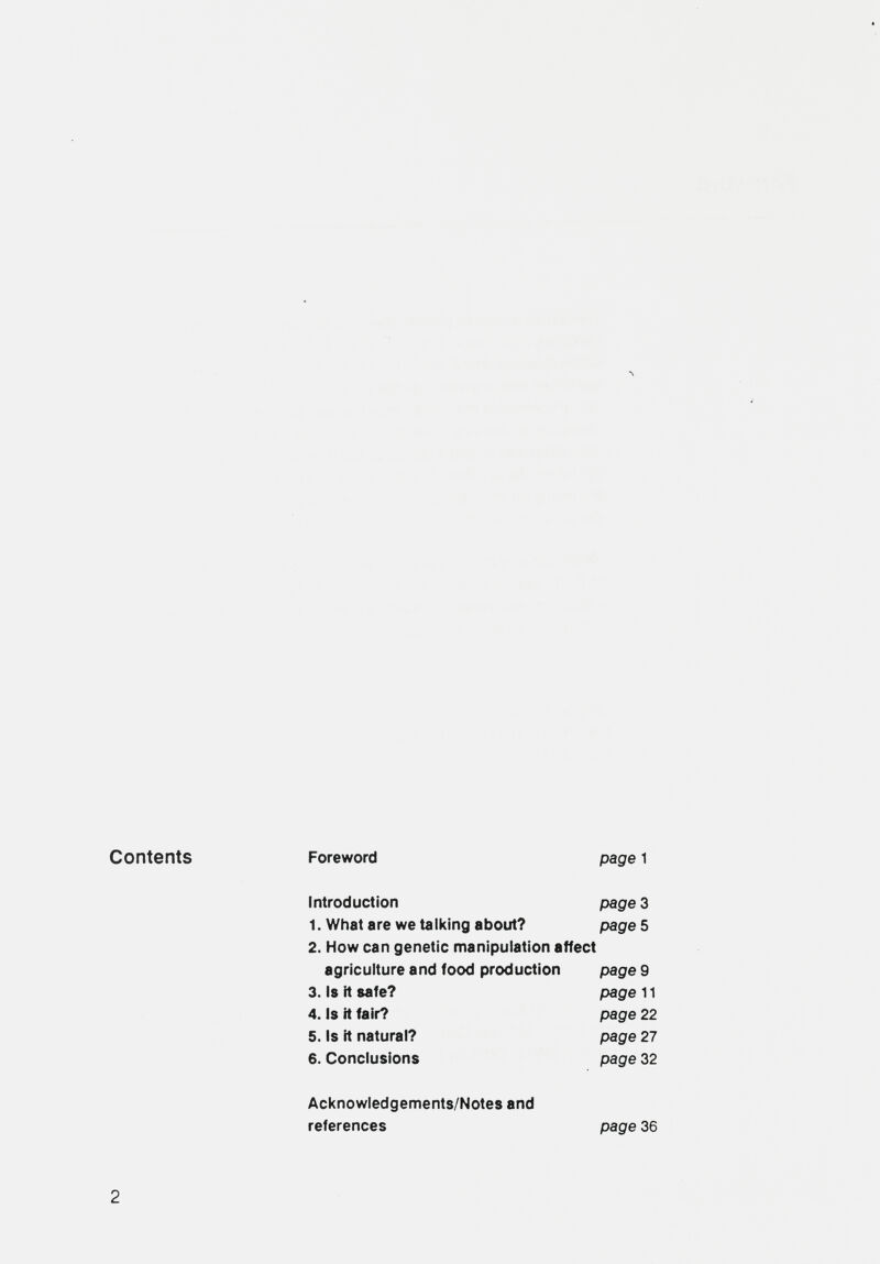 л Contents Foreword page 1 Introduction page 3 1. What are we talking about? pages 2. How can genetic manipulation affect agriculture and food production page 9 3. Is it safe? page 11 4. Is it fair? page 22 5. Is it natural? page 27 6. Conclusions page 32 Acknowledgements/Notes and references page 36 2