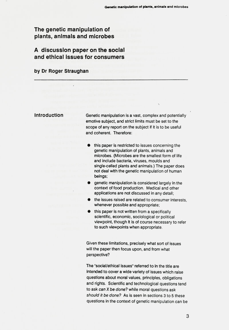 e«n«tic manipulation of plant«, animal* and microbes The genetic manipulation of plants, animals and microbes A discussion paper on the social and ethical issues for consumers by Dr Roger Straughan Introduction Genetic manipulation is a vast, complex and potentially emotive subject, and strict limits must be set to the scope of any report on the subject if it is to be useful and coherent. Therefore: this paper is restricted to issues concerning the genetic manipulation of plants, aninrtals and microbes. (Microbes are the smallest form of life and include bacteria, viruses, moulds and single-celled plants and animals.) The paper does not deal with the genetic manipulation of human beings; genetic manipulation is considered largely in the context of food production. Medical and other applications are not discussed in any detail; the issues raised are related to consumer interests, whenever possible and appropriate; this paper is not written from a specifically scientific, economic, sociological or political viewpoint, though it is of course necessary to refer to such viewpoints when appropriate. Given these limitations, precisely what sort of issues will the paper then focus upon, and from what perspective? The social/ethical issues refen-ed to in the title are intended to cover a wide variety of issues which raise questions about moral values, principles, obligations and rights. Scientific and technological questions tend to ask can X be done? while moral questions ask should it be done? As is seen in sections 3 to 5 these questions in the context of genetic manipulation can be 3