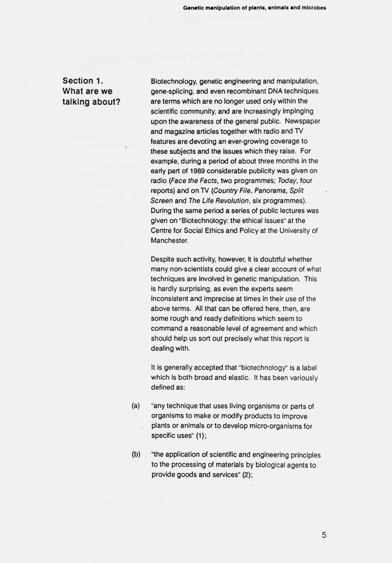 Genetic manipulation of plants, animals and microbes Section 1. What are we talking about? Biotechnology, genetic engineering and manipulation, gene-splicing, and even recombinant DNA techniques are terms which are no longer used only within the scientific community, and are increasingly impinging upon the awareness of the general public. Newspaper and magazine articles together with radio and TV features are devoting an ever-growing coverage to these subjects and the issues which they raise. For example, during a period of about three months in the early part of 1989 considerable publicity was given on radio (Face the Facts, two programmed; Today, four reports) and on TV (Country File, Panorama, Split Screen and The Life Revolution, six programmes). During the same period a series of public lectures was given on Biotechnology: the ethical issues at the Centre for Social Ethics and Policy at the University of fHanchester. Despite such activity, however, it is doubtful whether many non-scientists could give a clear account of what techniques are involved in genetic manipulation. This is hardly surprising, as even the experts seem inconsistent and imprecise at times In their use of the above terms. All that can be offered here, then, are some rough and ready definitions which seem to command a reasonable level of agreement and which should help us sort out precisely what this report is dealing with. It is generally accepted that biotechnology is a label which is both broad and elastic. It has been variously defined as: (a) any technique that uses living organisms or parts of organisms to mal<e or modify products to improve plants or animals or to develop micro-organisms for specific uses (1); (b) the application of scientific and engineering principles to the processing of materials by biological agents to provide goods and services (2); 5