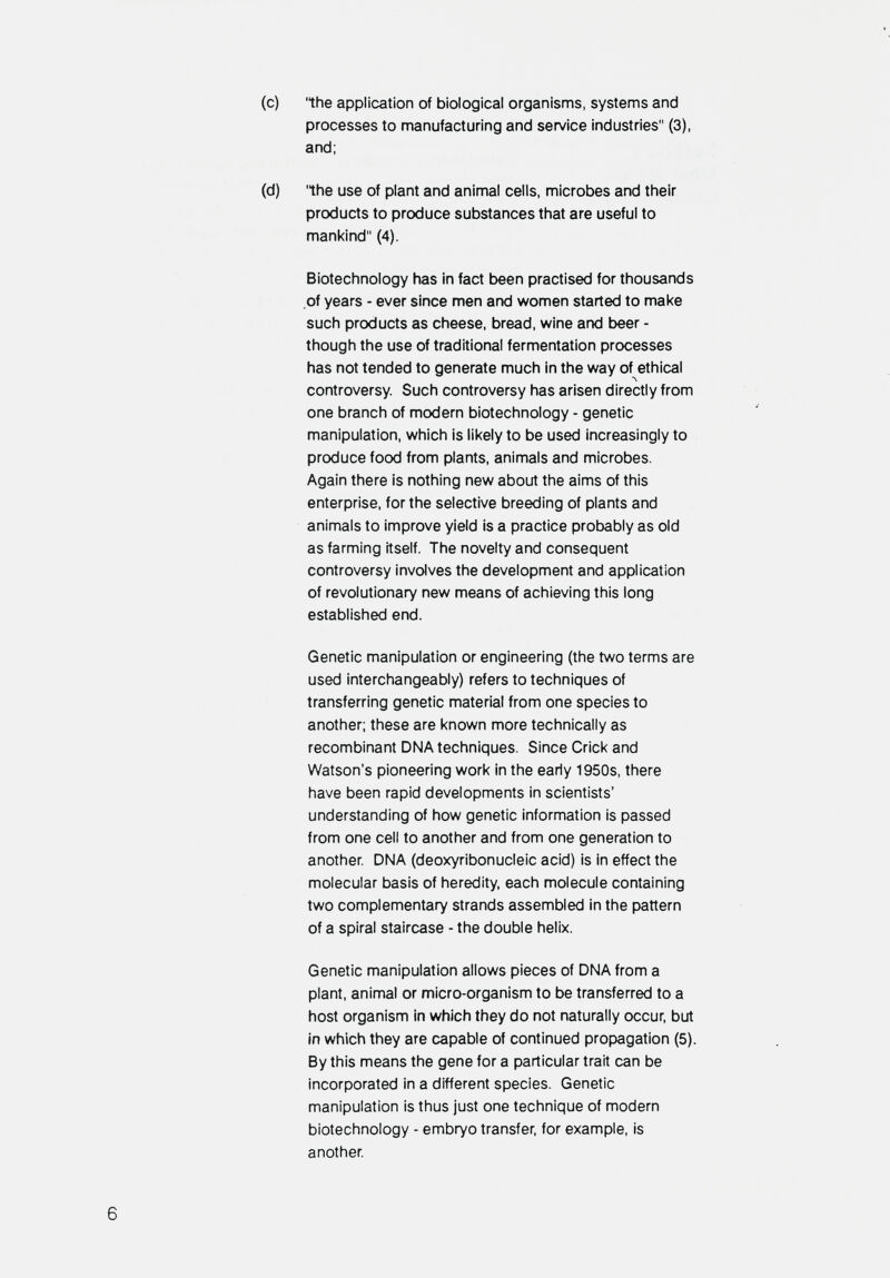 (c) the application of biological organisms, systems and processes to manufacturing and service industries (3), and; (d) 'the use of plant and animal cells, microbes and their products to produce substances that are useful to mankind (4). Biotechnology has in fact been practised for thousands of years - ever since men and women started to make such products as cheese, bread, wine and beer - though the use of traditional fermentation processes has not tended to generate much in the way of ethical controversy. Such controversy has arisen directly from one branch of modern biotechnology - genetic manipulation, which is likely to be used increasingly to produce food from plants, animals and microbes. Again there is nothing new about the aims of this enterprise, for the selective breeding of plants and animals to improve yield is a practice probably as old as farming itself. The novelty and consequent controversy involves the development and application of revolutionary new means of achieving this long established end. Genetic manipulation or engineering (the two terms are used interchangeably) refers to techniques of transferring genetic material from one species to another; these are known more technically as recombinant DNA techniques. Since Crick and Watson's pioneering work in the early 1950s, there have been rapid developments in scientists' understanding of how genetic information is passed from one cell to another and from one generation to another DNA (deoxyribonucleic acid) is in effect the molecular basis of heredity, each molecule containing two complementary strands assembled in the pattern of a spiral staircase - the double helix. Genetic manipulation allows pieces of DNA from a plant, animal or micro-organism to be transferred to a host organism in which they do not naturally occur, but in which they are capable of continued propagation (5). By this means the gene for a particular trait can be incorporated in a different species. Genetic manipulation is thus just one technique of modern biotechnology - embryo transfer, for example, is another 6